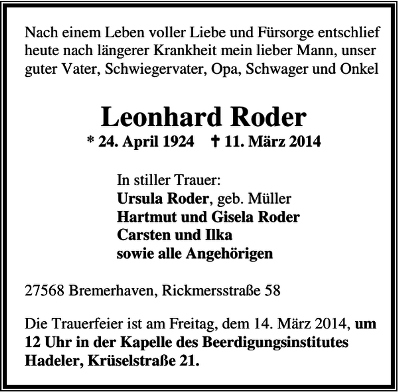 <p>Nach einem Leben voller Liebe und Fürsorge entschlief<br />heute nach längerer Krankheit mein lieber Mann, unser<br />guter Vater, Schwiegervater, Opa, Schwager und Onkel</p><p>Leonhard Roder</p><p>* 24. April 1924</p><p>11. März 2014</p><p>In stiller Trauer:<br />Ursula Roder, geb. Müller<br />Hartmut und Gisela Roder<br />Carsten und Ilka<br />sowie alle Angehörigen<br />27568 Bremerhaven, Rickmersstraße 58<br />Die Trauerfeier ist am Freitag, dem 14. März 2014, um<br />12 Uhr in der Kapelle des Beerdigungsinstitutes<br />Hadeler, Krüselstraße 21.</p>