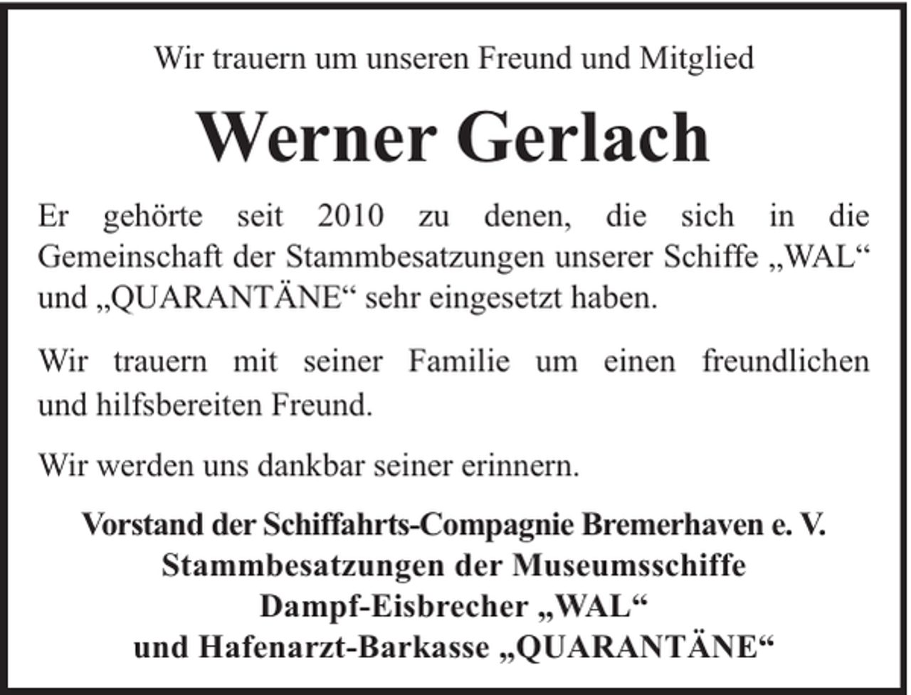 <p>Wir trauern um unseren Freund und Mitglied</p><p>Werner Gerlach<br />Er gehörte seit 2010 zu denen, die sich in die<br />Gemeinschaft der Stammbesatzungen unserer Schiffe „WAL“<br />und „QUARANTÄNE“ sehr eingesetzt haben.<br />Wir trauern mit seiner Familie um einen freundlichen<br />und hilfsbereiten Freund.<br />Wir werden uns dankbar seiner erinnern.<br />Vorstand der Schiffahrts-Compagnie Bremerhaven e. V.<br />Stammbesatzungen der Museumsschiffe<br />Dampf-Eisbrecher „WAL“<br />und Hafenarzt-Barkasse „QUARANTÄNE“</p>