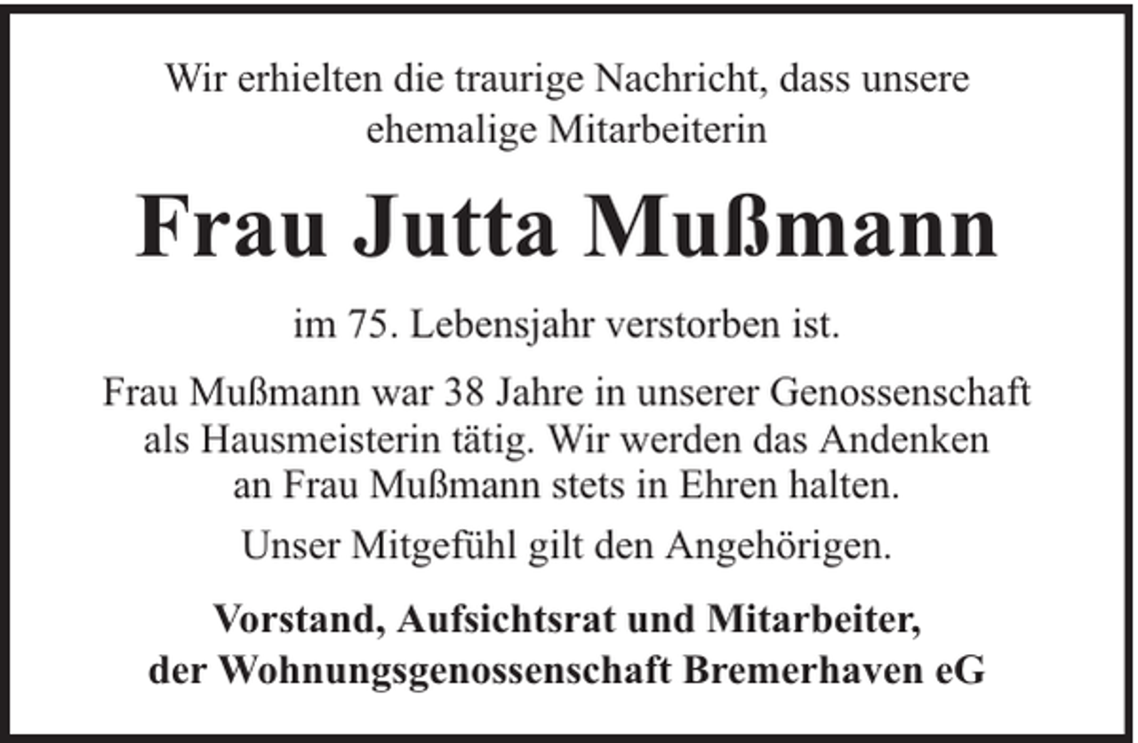 <p>Wir erhielten die traurige Nachricht, dass unsere<br />ehemalige Mitarbeiterin</p><p>Frau Jutta Mußmann<br />im 75. Lebensjahr verstorben ist.<br />Frau Mußmann war 38 Jahre in unserer Genossenschaft<br />als Hausmeisterin tätig. Wir werden das Andenken<br />an Frau Mußmann stets in Ehren halten.<br />Unser Mitgefühl gilt den Angehörigen.<br />Vorstand, Aufsichtsrat und Mitarbeiter,<br />der Wohnungsgenossenschaft Bremerhaven eG</p>