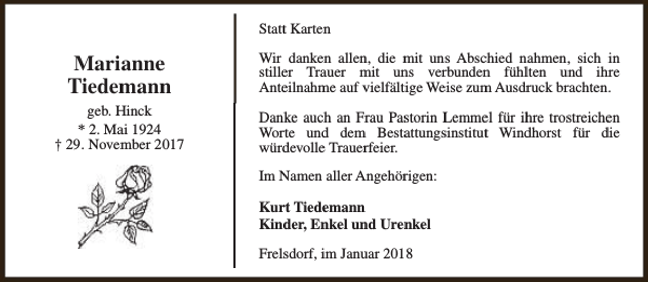 <p>Statt Karten</p><p>Marianne<br />Tiedemann</p><p>Wir danken allen, die mit uns Abschied nahmen, sich in<br />stiller Trauer mit uns verbunden fühlten und ihre<br />Anteilnahme auf vielfältige Weise zum Ausdruck brachten.</p><p>geb. Hinck<br />* 2. Mai 1924<br />† 29. November 2017</p><p>Danke auch an Frau Pastorin Lemmel für ihre trostreichen<br />Worte und dem Bestattungsinstitut Windhorst für die<br />würdevolle Trauerfeier.<br />Im Namen aller Angehörigen:<br />Kurt Tiedemann<br />Kinder, Enkel und Urenkel<br />Frelsdorf, im Januar 2018</p>