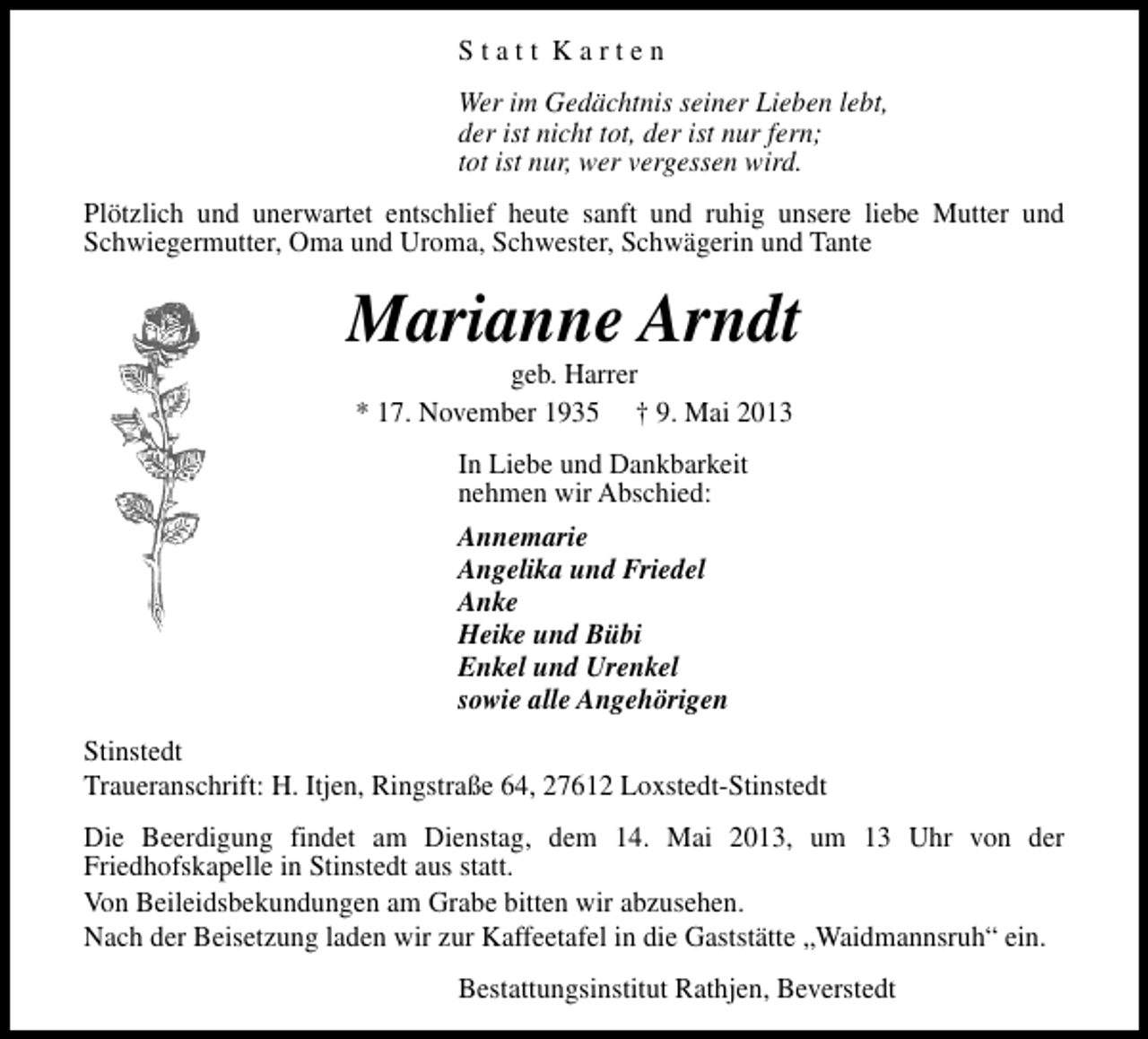 <p>Statt Karten<br />Wer im Gedächtnis seiner Lieben lebt,<br />der ist nicht tot, der ist nur fern;<br />tot ist nur, wer vergessen wird.<br />Plötzlich und unerwartet entschlief heute sanft und ruhig unsere liebe Mutter und<br />Schwiegermutter, Oma und Uroma, Schwester, Schwägerin und Tante</p><p>Marianne Arndt<br />geb. Harrer<br />* 17. November 1935 † 9. Mai 2013<br />In Liebe und Dankbarkeit<br />nehmen wir Abschied:<br />Annemarie<br />Angelika und Friedel<br />Anke<br />Heike und Bübi<br />Enkel und Urenkel<br />sowie alle Angehörigen<br />Stinstedt<br />Traueranschrift: H. Itjen, Ringstraße 64, 27612 Loxstedt-Stinstedt<br />Die Beerdigung findet am Dienstag, dem 14. Mai 2013, um 13 Uhr von der<br />Friedhofskapelle in Stinstedt aus statt.<br />Von Beileidsbekundungen am Grabe bitten wir abzusehen.<br />Nach der Beisetzung laden wir zur Kaffeetafel in die Gaststätte „Waidmannsruh“ ein.<br />Bestattungsinstitut Rathjen, Beverstedt</p>