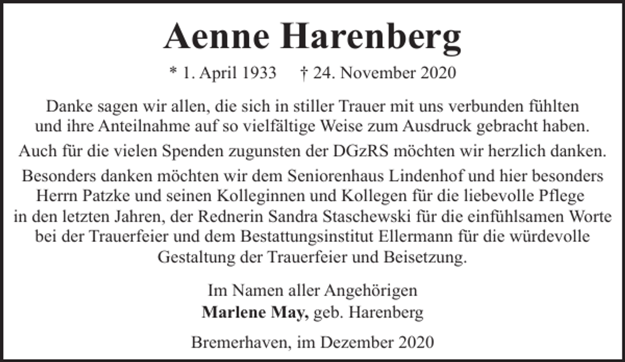 <p>Aenne Harenberg<br />* 1. April 1933</p><p>† 24. November 2020</p><p>Danke sagen wir allen, die sich in stiller Trauer mit uns verbunden fühlten<br />und ihre Anteilnahme auf so vielfältige Weise zum Ausdruck gebracht haben.<br />Auch für die vielen Spenden zugunsten der DGzRS möchten wir herzlich danken.<br />Besonders danken möchten wir dem Seniorenhaus Lindenhof und hier besonders<br />Herrn Patzke und seinen Kolleginnen und Kollegen für die liebevolle Pflege<br />in den letzten Jahren, der Rednerin Sandra Staschewski für die einfühlsamen Worte<br />bei der Trauerfeier und dem Bestattungsinstitut Ellermann für die würdevolle<br />Gestaltung der Trauerfeier und Beisetzung.<br />Im Namen aller Angehörigen<br />Marlene May, geb. Harenberg<br />Bremerhaven, im Dezember 2020</p>
