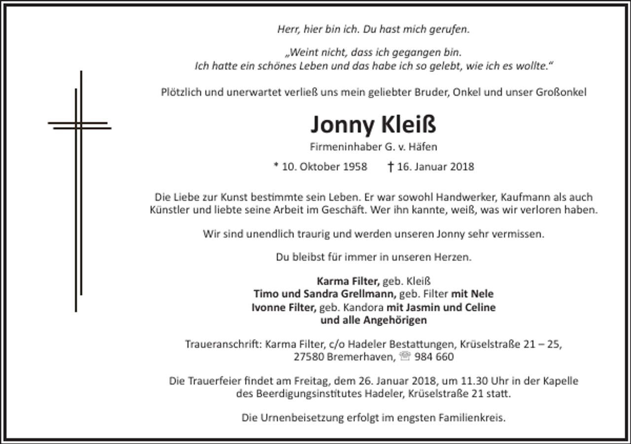 <p>Herr, hier bin ich. Du hast mich gerufen.<br />„Weint nicht, dass ich gegangen bin.<br />Ich hatte ein schönes Leben und das habe ich so gelebt, wie ich es wollte.“<br />Plötzlich und unerwartet verließ uns mein geliebter Bruder, Onkel und unser Großonkel</p><p>Jonny Kleiß</p><p>Firmeninhaber G. v. Häfen<br />* 10. Oktober 1958</p><p>† 16. Januar 2018</p><p>Die Liebe zur Kunst bestimmte sein Leben. Er war sowohl Handwerker, Kaufmann als auch<br />Künstler und liebte seine Arbeit im Geschäft. Wer ihn kannte, weiß, was wir verloren haben.<br />Wir sind unendlich traurig und werden unseren Jonny sehr vermissen.<br />Du bleibst für immer in unseren Herzen.<br />Karma Filter, geb. Kleiß<br />Timo und Sandra Grellmann, geb. Filter mit Nele<br />Ivonne Filter, geb. Kandora mit Jasmin und Celine<br />und alle Angehörigen<br />Traueranschrift: Karma Filter, c/o Hadeler Bestattungen, Krüselstraße 21 – 25,<br />27580 Bremerhaven,  984 660<br />Die Trauerfeier findet am Freitag, dem 26. Januar 2018, um 11.30 Uhr in der Kapelle<br />des Beerdigungsinstitutes Hadeler, Krüselstraße 21 statt.<br />Die Urnenbeisetzung erfolgt im engsten Familienkreis.</p>