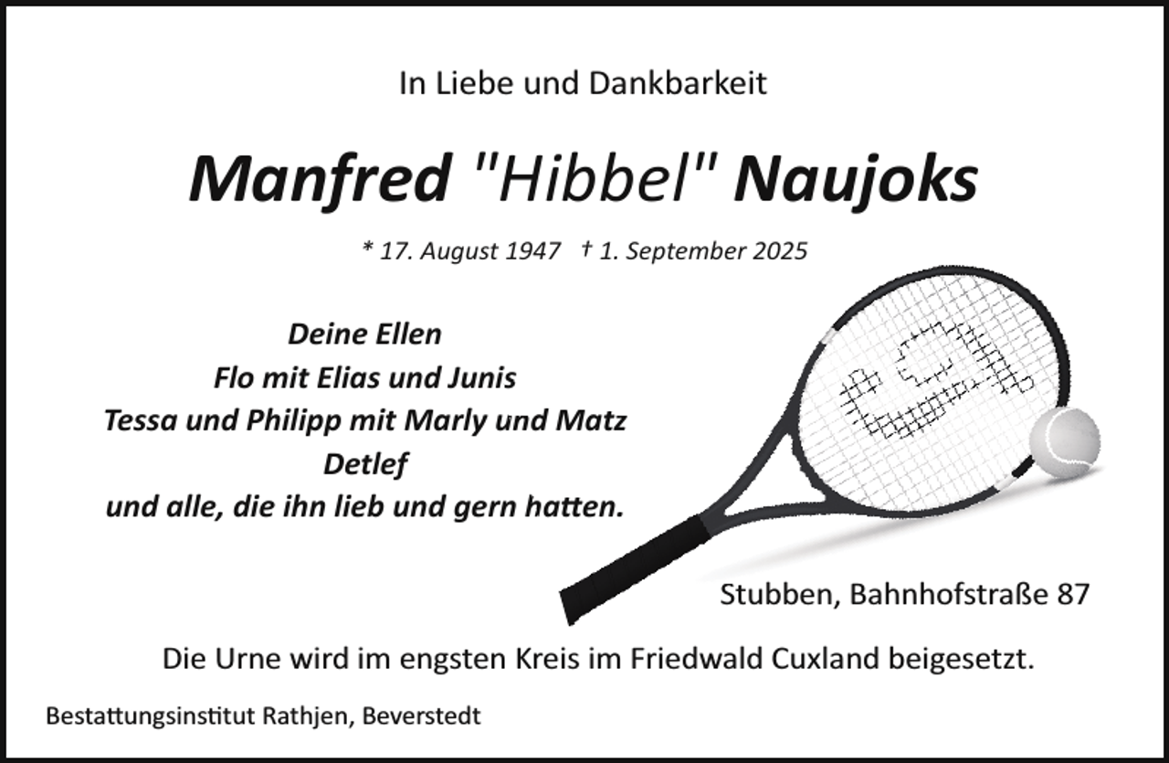<p>In Liebe und Dankbarkeit</p>
<p>Manfred "Hibbel" Naujoks<br />* 17. August 1947 † 1. September 2025</p>
<p>Deine Ellen<br />Flo mit Elias und Junis<br />Tessa und Philipp mit Marly<br />und Matz<br />Detlef<br />und alle, die ihn lieb und gern<br />hatten.<br />Stuben, Bahnhofstraße 87<br />Die Urne wird im engsten Kreis im Friedwald Cuxland beigesetzt.<br />Bestattungsinstitut Rathjen, Beverstedt</p>