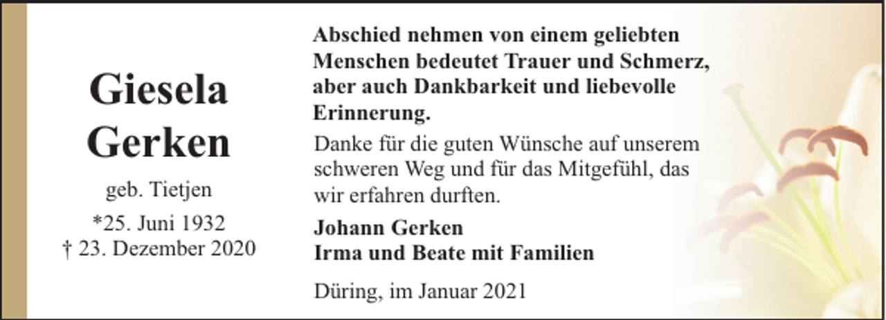 <p>Giesela<br />Gerken<br />geb. Tietjen<br />*25. Juni 1932<br />† 23. Dezember 2020</p><p>Abschied nehmen von einem geliebten<br />Menschen bedeutet Trauer und Schmerz,<br />aber auch Dankbarkeit und liebevolle<br />Erinnerung.<br />Danke für die guten Wünsche auf unserem<br />schweren Weg und für das Mitgefühl, das<br />wir erfahren durften.<br />Johann Gerken<br />Irma und Beate mit Familien<br />Düring, im Januar 2021</p>