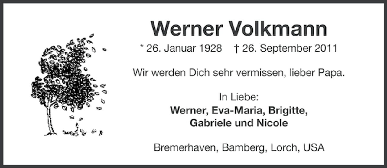 <p>Werner Volkmann<br />* 26. Januar 1928</p><p>† 26. September 2011</p><p>Wir werden Dich sehr vermissen, lieber Papa.<br />In Liebe:<br />Werner, Eva-Maria, Brigitte,<br />Gabriele und Nicole<br />Bremerhaven, Bamberg, Lorch, USA</p>