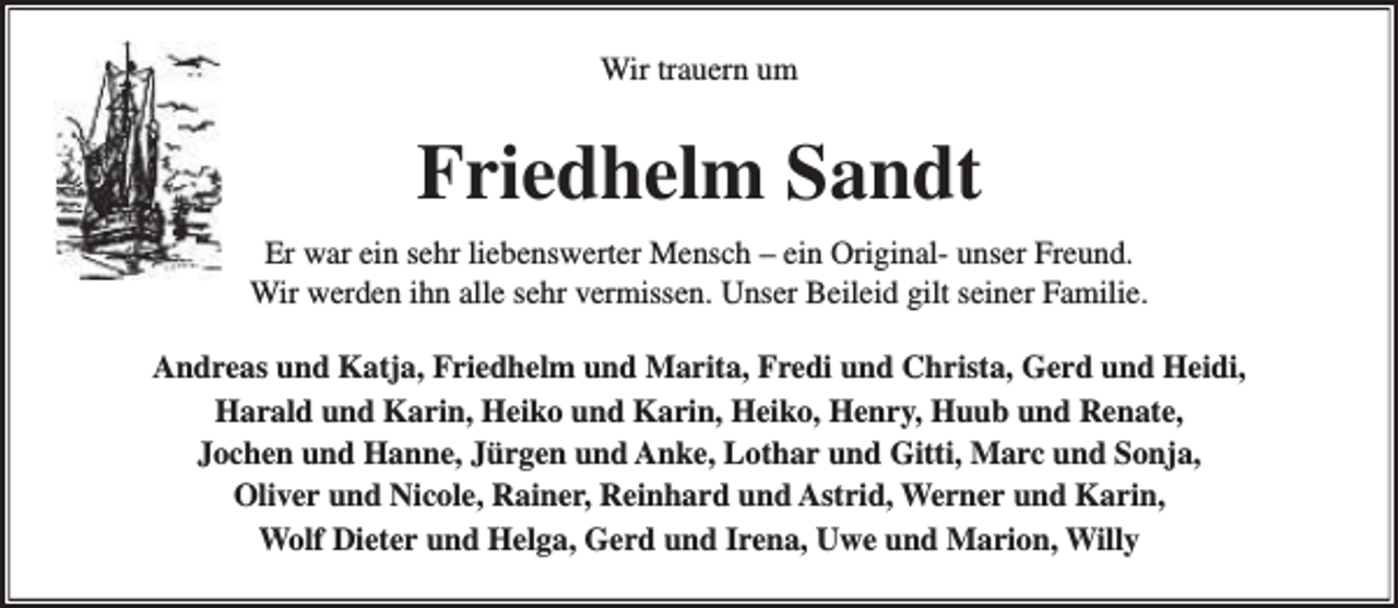<p>Wir trauern um</p><p>Friedhelm Sandt<br />Er war ein sehr liebenswerter Mensch – ein Original- unser Freund.<br />Wir werden ihn alle sehr vermissen. Unser Beileid gilt seiner Familie.<br />Andreas und Katja, Friedhelm und Marita, Fredi und Christa, Gerd und Heidi,<br />Harald und Karin, Heiko und Karin, Heiko, Henry, Huub und Renate,<br />Jochen und Hanne, Jürgen und Anke, Lothar und Gitti, Marc und Sonja,<br />Oliver und Nicole, Rainer, Reinhard und Astrid, Werner und Karin,<br />Wolf Dieter und Helga, Gerd und Irena, Uwe und Marion, Willy</p>