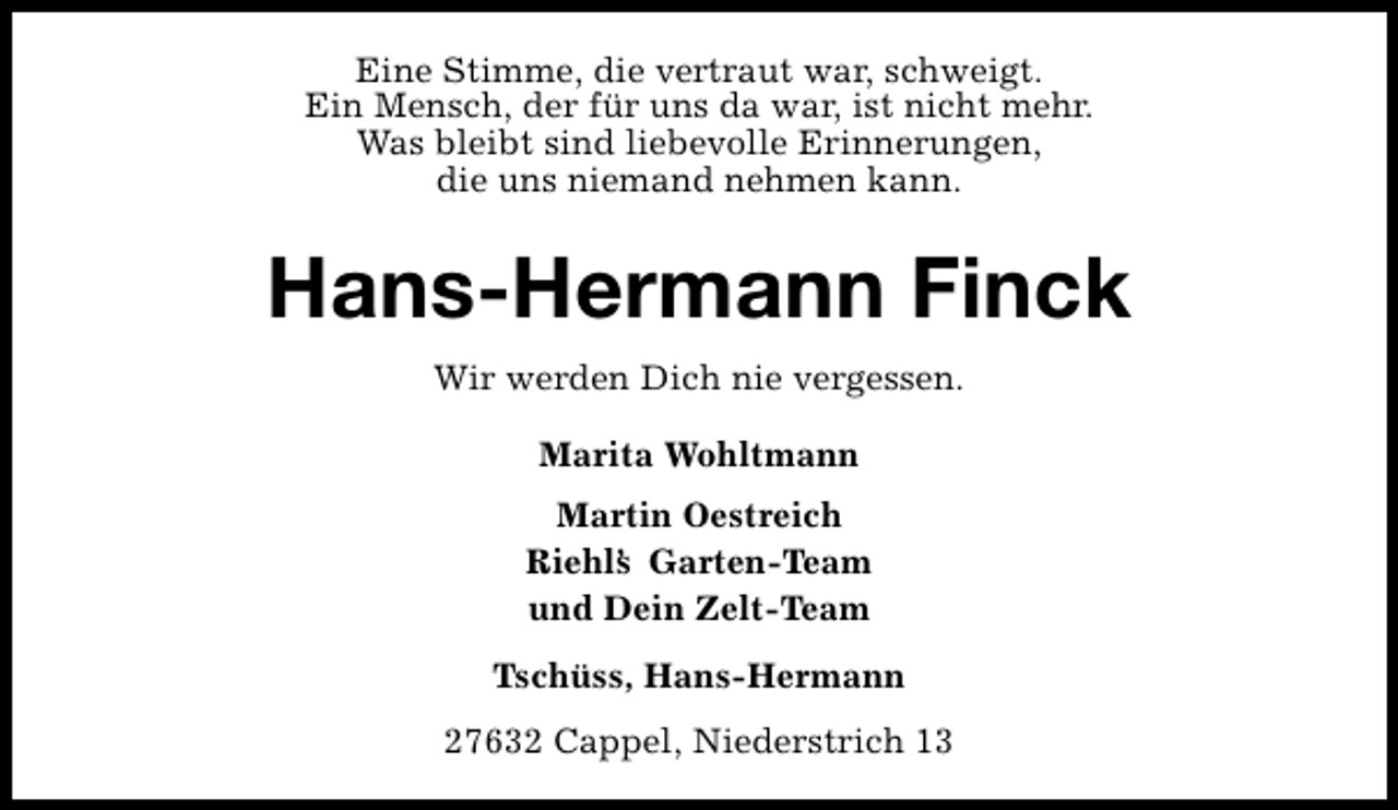 <p>Eine Stimme, die vertraut war, schweigt.<br />Ein Mensch, der für uns da war, ist nicht mehr.<br />Was bleibt sind liebevolle Erinnerungen,<br />die uns niemand nehmen kann.</p><p>Hans-Hermann Finck<br />Wir werden Dich nie vergessen.<br />Marita Wohltmann<br />Martin Oestreich<br />Riehl’ Garten-Team<br />s<br />und Dein Zelt-Team<br />Tschüss, Hans-Hermann<br />27632 Cappel, Niederstrich 13</p>
