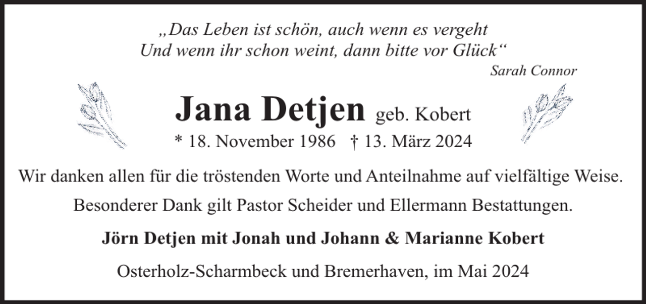 <p>„Das Leben ist schön, auch wenn es vergeht<br />Und wenn ihr schon weint, dann bitte vor Glück“</p><p>Sarah Connor</p><p>Jana Detjen geb. Kobert</p><p>* 18. November 1986 † 13. März 2024<br />Wir danken allen für die tröstenden Worte und Anteilnahme auf vielfältige Weise.<br />Besonderer Dank gilt Pastor Scheider und Ellermann Bestattungen.<br />Jörn Detjen mit Jonah und Johann &amp; Marianne Kobert<br />Osterholz-Scharmbeck und Bremerhaven, im Mai 2024</p>
