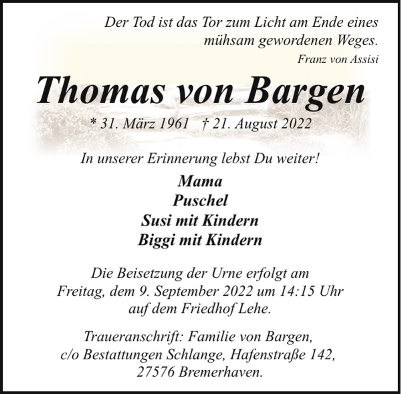 <p>Der Tod ist das Tor zum Licht am Ende eines<br />mühsam gewordenen Weges.<br />Franz von Assisi</p><p>Thomas von Bargen<br />* 31. März 1961 † 21. August 2022</p><p>In unserer Erinnerung lebst Du weiter!</p><p>Mama<br />Puschel<br />Susi mit Kindern<br />Biggi mit Kindern<br />Die Beisetzung der Urne erfolgt am<br />Freitag, dem 9. September 2022 um 14:15 Uhr<br />auf dem Friedhof Lehe.<br />Traueranschrift: Familie von Bargen,<br />c/o Bestattungen Schlange, Hafenstraße 142,<br />27576 Bremerhaven.</p>