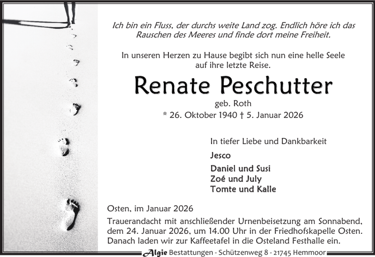 <p>Ich bin ein Fluss, der durchs weite Land zog. Endlich höre ich das<br />Rauschen des Meeres und finde dort meine Freiheit.<br />In unseren Herzen zu Hause begibt sich nun eine helle Seele<br />auf ihre letzte Reise.</p><p>Renate Peschutter<br />geb. Roth<br />* 26. Oktober 1940 † 5. Januar 2026</p><p>In tiefer Liebe und Dankbarkeit<br />J es co<br />D a n ie l u n d S us i<br />Z o é un d J u l y<br />T o mt e u n d K a l l e<br />Osten, im Januar 2026<br />Trauerandacht mit anschließender Urnenbeisetzung am Sonnabend,<br />dem 24. Januar 2026, um 14.00 Uhr in der Friedhofskapelle Osten.<br />Danach laden wir zur Kaffeetafel in die Osteland Festhalle ein.<br />Algie Bestattungen - Schützenweg 8 - 21745 Hemmoor</p>