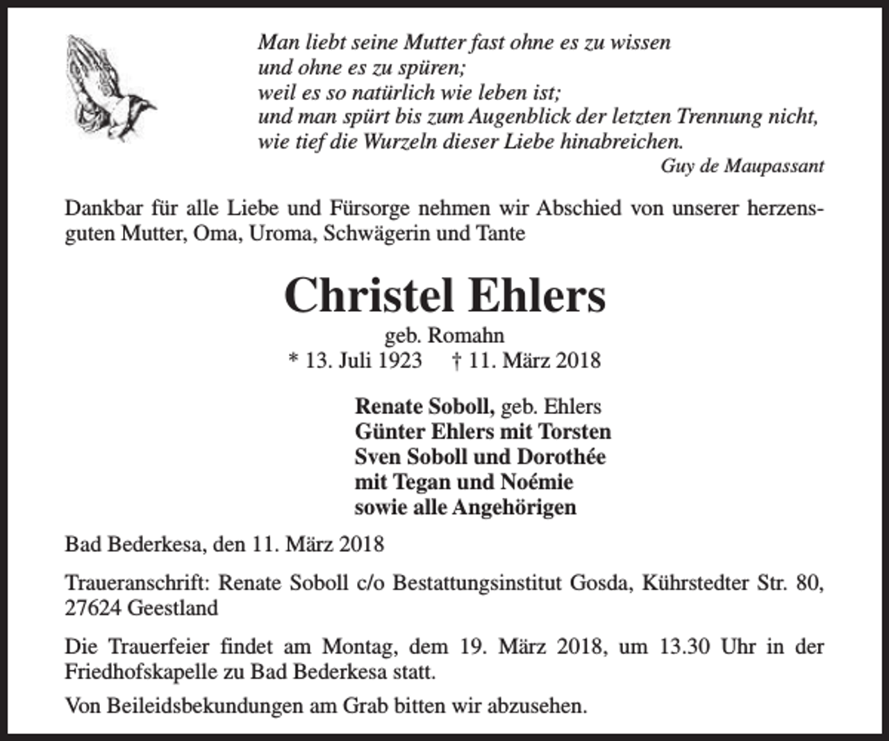 <p>Man liebt seine Mutter fast ohne es zu wissen<br />und ohne es zu spüren;<br />weil es so natürlich wie leben ist;<br />und man spürt bis zum Augenblick der letzten Trennung nicht,<br />wie tief die Wurzeln dieser Liebe hinabreichen.</p><p>Guy de Maupassant</p><p>Dankbar für alle Liebe und Fürsorge nehmen wir Abschied von unserer herzensguten Mutter, Oma, Uroma, Schwägerin und Tante</p><p>Christel Ehlers<br />geb. Romahn<br />* 13. Juli 1923 † 11. März 2018</p><p>Renate Soboll, geb. Ehlers<br />Günter Ehlers mit Torsten<br />Sven Soboll und Dorothée<br />mit Tegan und Noémie<br />sowie alle Angehörigen<br />Bad Bederkesa, den 11. März 2018<br />Traueranschrift: Renate Soboll c/o Bestattungsinstitut Gosda, Kührstedter Str. 80,<br />27624 Geestland<br />Die Trauerfeier findet am Montag, dem 19. März 2018, um 13.30 Uhr in der<br />Friedhofskapelle zu Bad Bederkesa statt.<br />Von Beileidsbekundungen am Grab bitten wir abzusehen.</p>