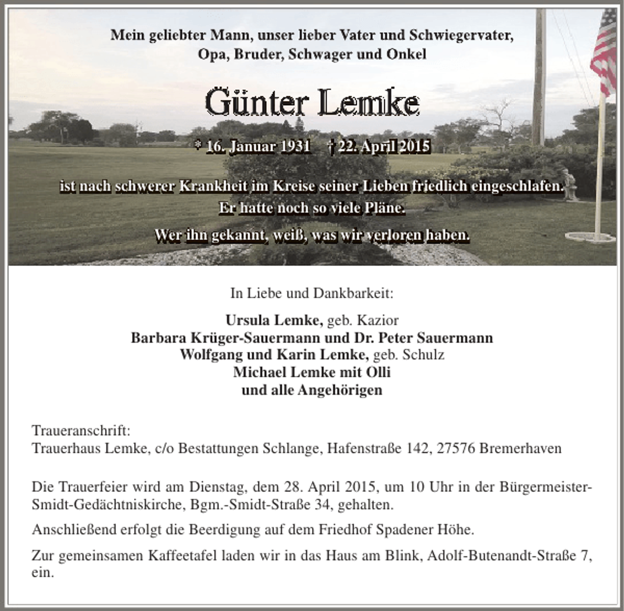 <p>Mein geliebter Mann, unser lieber Vater und Schwiegervater,<br />Opa, Bruder, Schwager und Onkel</p>
<p>Günter Lemke<br />* 16. Januar 1931 † 22. April 2015<br />ist nach schwerer Krankheit im Kreise seiner Lieben friedlich eingeschlafen.<br />Er hatte noch so viele Pläne.<br />Wer ihn gekannt, weiß, was wir verloren haben.<br />In Liebe und Dankbarkeit:<br />Ursula Lemke, geb. Kazior<br />Barbara Krüger-Sauermann und Dr. Peter Sauermann<br />Wolfgang und Karin Lemke, geb. Schulz<br />Michael Lemke mit Olli<br />und alle Angehörigen<br />Traueranschrift:<br />Trauerhaus Lemke, c/o Bestattungen Schlange, Hafenstraße 142, 27576 Bremerhaven<br />Die Trauerfeier wird am Dienstag, dem 28. April 2015, um 10 Uhr in der BürgermeisterSmidt-Gedächtniskirche, Bgm.-Smidt-Straße 34, gehalten.<br />Anschließend erfolgt die Beerdigung auf dem Friedhof Spadener Höhe.<br />Zur gemeinsamen Kaffeetafel laden wir in das Haus am Blink, Adolf-Butenandt-Straße 7,<br />ein.</p>