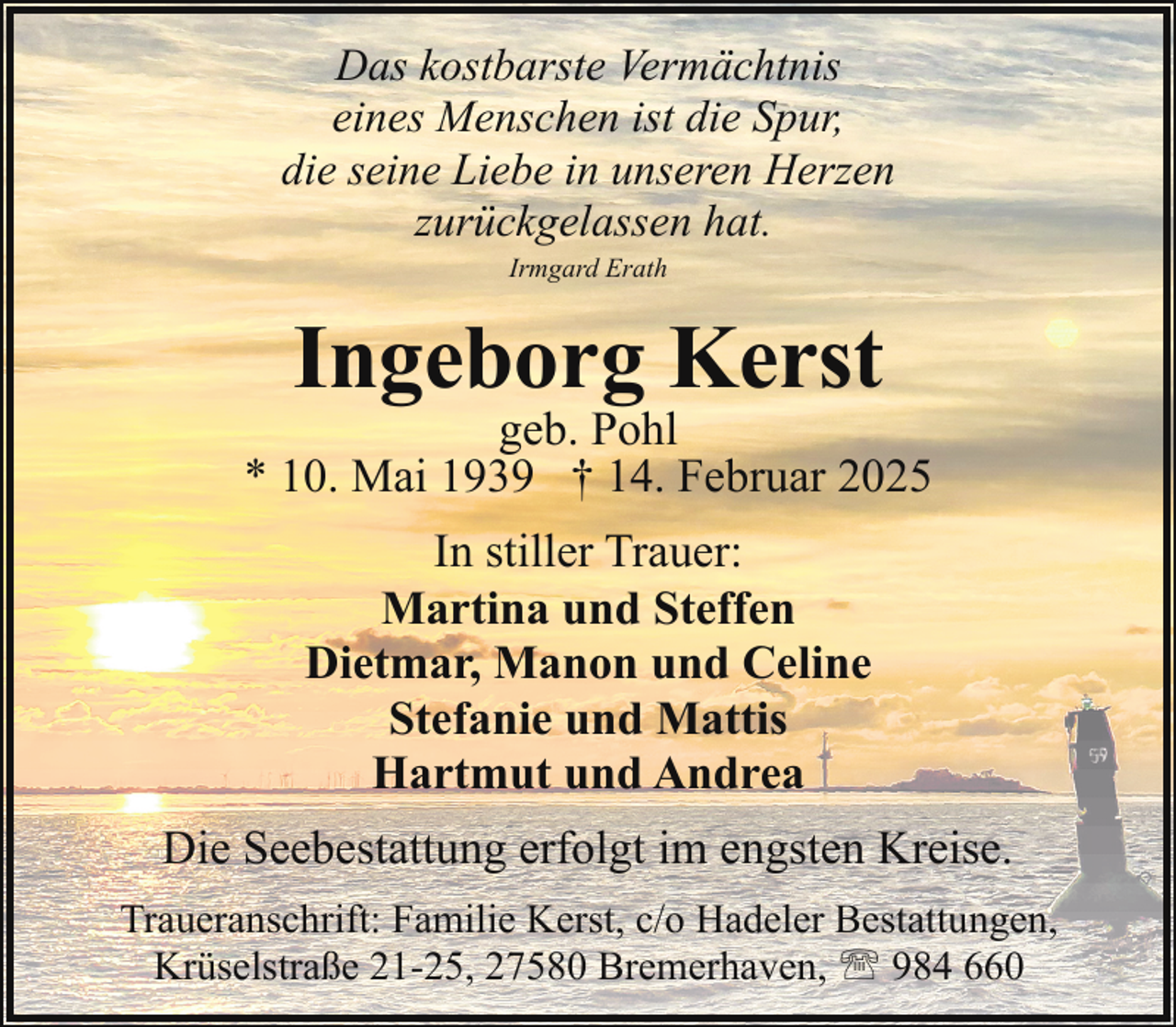 <p>Das kostbarste Vermächtnis<br />eines Menschen ist die Spur,<br />die seine Liebe in unseren Herzen<br />zurückgelassen hat.<br />Irmgard Erath</p><p>Ingeborg Kerst</p><p>geb. Pohl<br />* 10. Mai 1939 † 14. Februar 2025<br />In stiller Trauer:<br />Martina und Steffen<br />Dietmar, Manon und Celine<br />Stefanie und Mattis<br />Hartmut und Andrea<br />Die Seebestattung erfolgt im engsten Kreise.<br />Traueranschrift: Familie Kerst, c/o Hadeler Bestattungen,<br />Krüselstraße 21-25, 27580 Bremerhaven, ' 984 660</p>