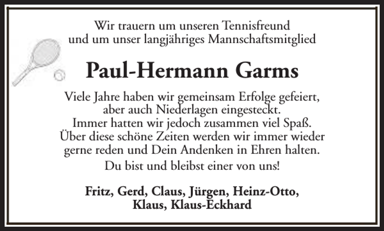 <p>Wir trauern um unseren Tennisfreund<br />und um unser langjähriges Mannschaftsmitglied</p><p>Paul-Hermann Garms<br />Viele Jahre haben wir gemeinsam Erfolge gefeiert,<br />aber auch Niederlagen eingesteckt.<br />Immer hatten wir jedoch zusammen viel Spaß.<br />Über diese schöne Zeiten werden wir immer wieder<br />gerne reden und Dein Andenken in Ehren halten.<br />Du bist und bleibst einer von uns!<br />Fritz, Gerd, Claus, Jürgen, Heinz-Otto,<br />Klaus, Klaus-Eckhard</p>