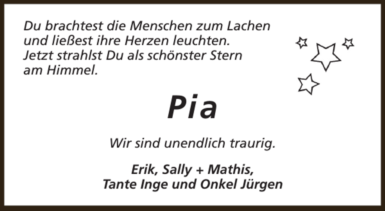<p>Du brachtest die Menschen zum Lachen<br />und ließest ihre Herzen leuchten.<br />Jetzt strahlst Du als schönster Stern<br />am Himmel.</p><p>Pia<br />Wir sind unendlich traurig.<br />Erik, Sally + Mathis,<br />Tante Inge und Onkel Jürgen</p>