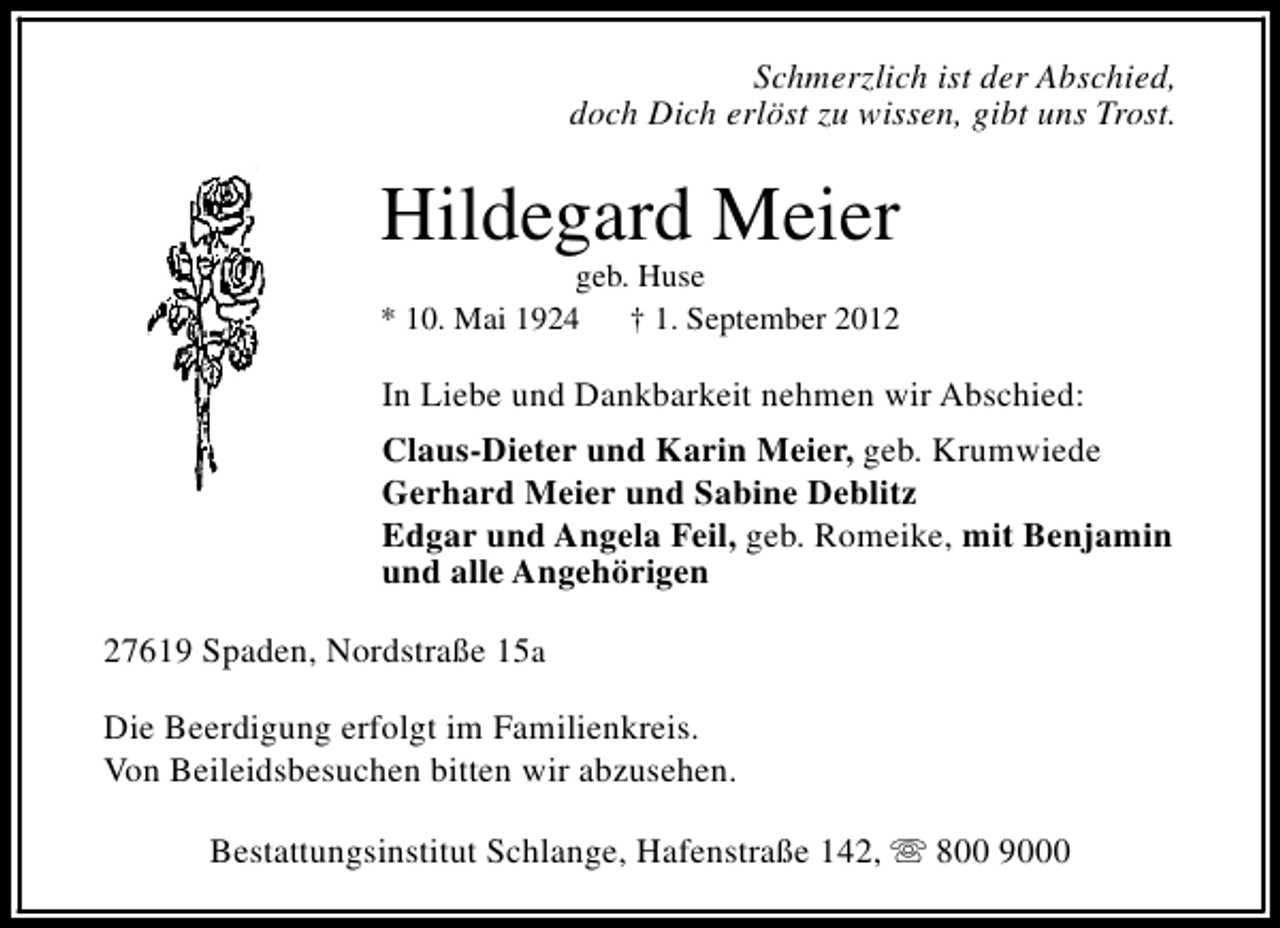 <p>Schmerzlich ist der Abschied,<br />doch Dich erlöst zu wissen, gibt uns Trost.</p><p>Hildegard Meier</p><p>geb. Huse<br />* 10. Mai 1924<br />† 1. September 2012</p><p>In Liebe und Dankbarkeit nehmen wir Abschied:<br />Claus-Dieter und Karin Meier, geb. Krumwiede<br />Gerhard Meier und Sabine Deblitz<br />Edgar und Angela Feil, geb. Romeike, mit Benjamin<br />und alle Angehörigen<br />27619 Spaden, Nordstraße 15a<br />Die Beerdigung erfolgt im Familienkreis.<br />Von Beileidsbesuchen bitten wir abzusehen.<br />Bestattungsinstitut Schlange, Hafenstraße 142, s 800 9000</p>