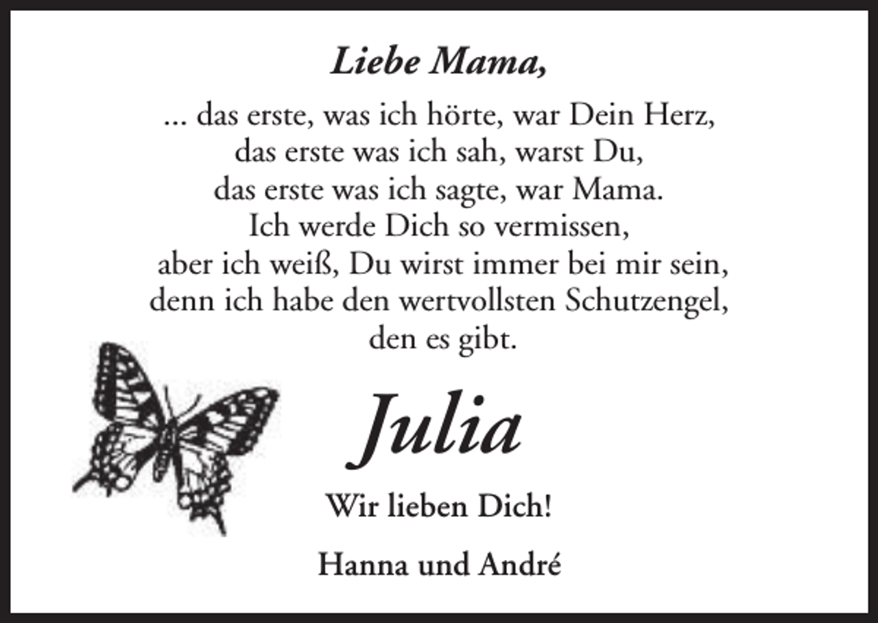<p>Liebe Mama,<br />... das erste, was ich hörte, war Dein Herz,<br />das erste was ich sah, warst Du,<br />das erste was ich sagte, war Mama.<br />Ich werde Dich so vermissen,<br />aber ich weiß, Du wirst immer bei mir sein,<br />denn ich habe den wertvollsten Schutzengel,<br />den es gibt.</p><p>Julia<br />Wir lieben Dich!<br />Hanna und André</p>