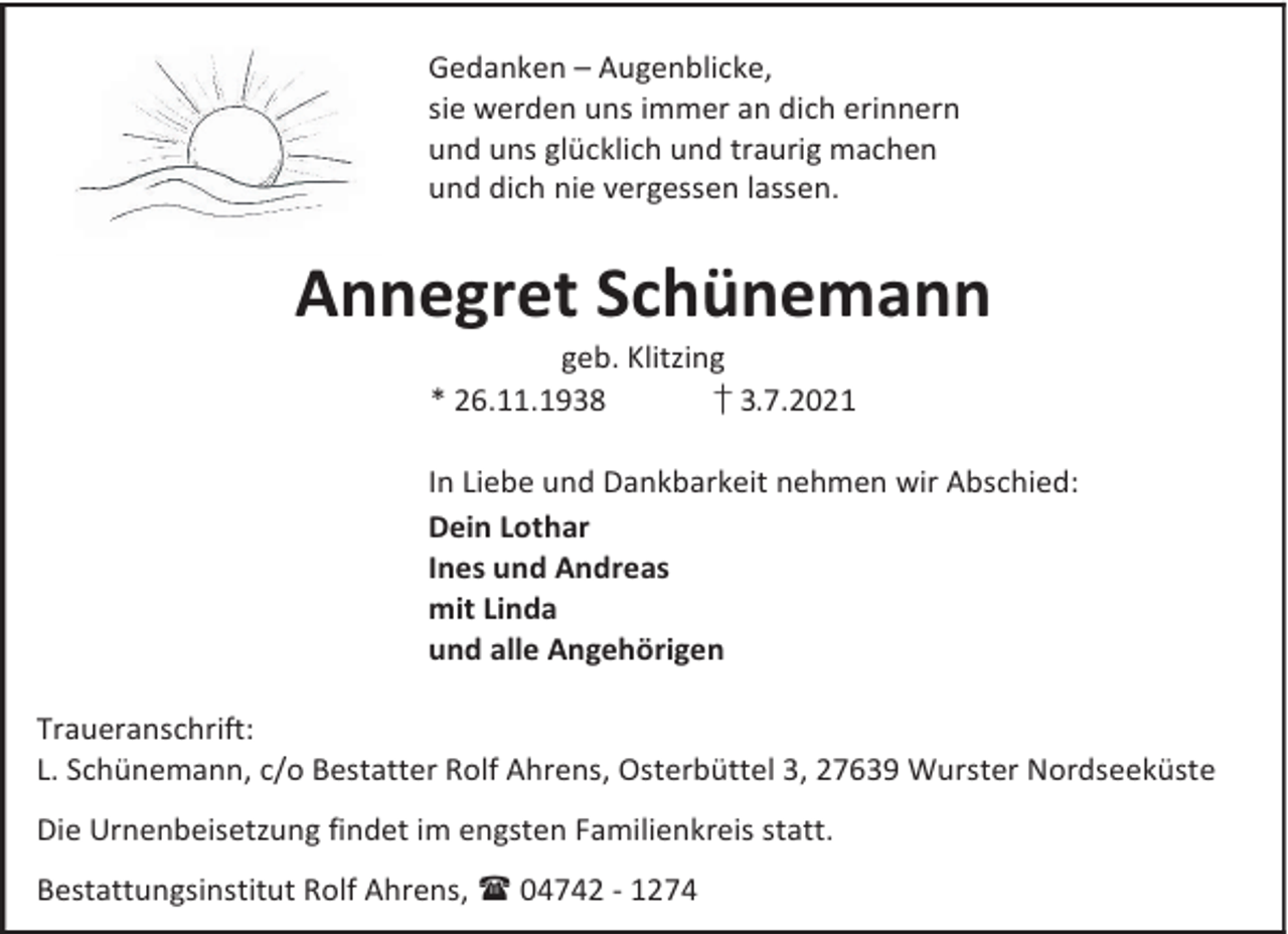 <p>Gedanken – Augenblicke,<br />sie werden uns immer an dich erinnern<br />und uns glücklich und traurig machen<br />und dich nie vergessen lassen.</p><p>Annegret Schünemann<br />geb. Klitzing<br />* 26.11.1938<br />† 3.7.2021</p><p>In Liebe und Dankbarkeit nehmen wir Abschied:<br />Dein Lothar<br />Ines und Andreas<br />mit Linda<br />und alle Angehörigen<br />Traueranschrift:<br />L. Schünemann, c/o Bestatter Rolf Ahrens, Osterbüttel 3, 27639 Wurster Nordseeküste<br />Die Urnenbeisetzung findet im engsten Familienkreis statt.<br />Bestattungsinstitut Rolf Ahrens, 04742 - 1274</p>
