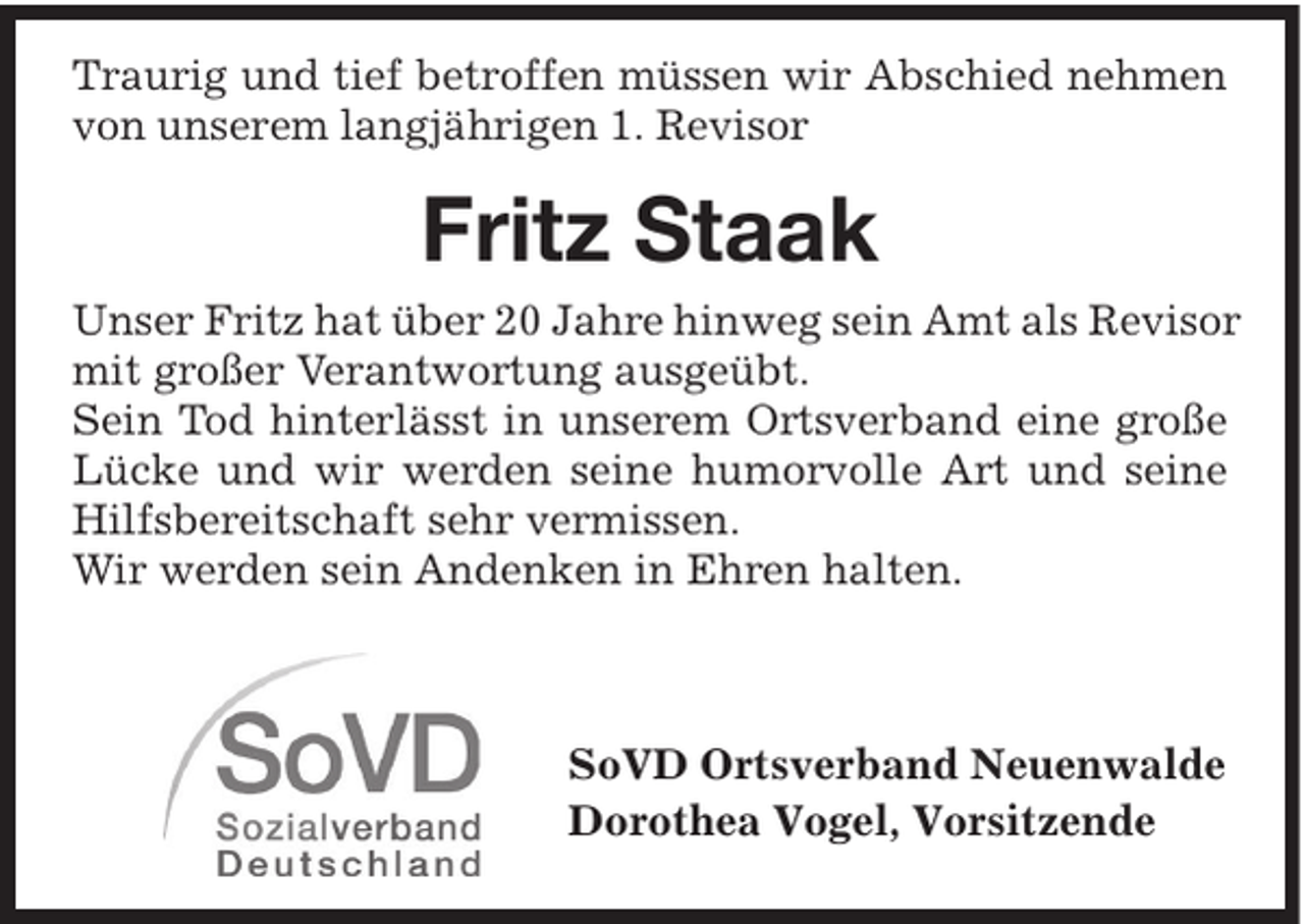 <p>Traurig und tief betroffen müssen wir Abschied nehmen<br />von unserem langjährigen 1. Revisor</p><p>Fritz Staak<br />Unser Fritz hat über 20 Jahre hinweg sein Amt als Revisor<br />mit großer Verantwortung ausgeübt.<br />Sein Tod hinterlässt in unserem Ortsverband eine große<br />Lücke und wir werden seine humorvolle Art und seine<br />Hilfsbereitschaft sehr vermissen.<br />Wir werden sein Andenken in Ehren halten.</p><p>SoVD Ortsverband Neuenwalde<br />Dorothea Vogel, Vorsitzende</p>
