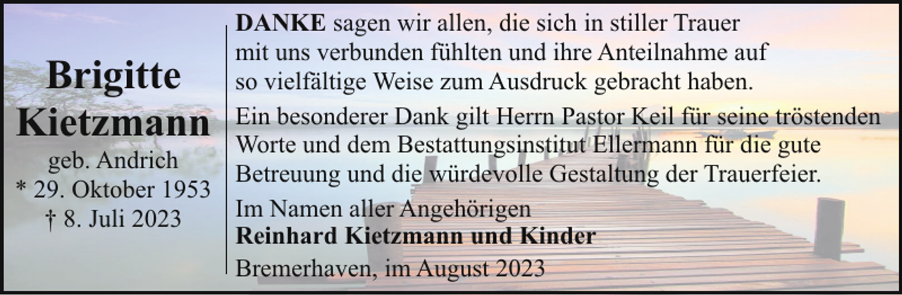 <p>DANKE sagen wir allen, die sich in stiller Trauer<br />mit uns verbunden fühlten und ihre Anteilnahme auf<br />so vielfältige Weise zum Ausdruck gebracht haben.<br />Ein besonderer Dank gilt Herrn Pastor Keil für seine tröstenden<br />Worte und dem Bestattungsinstitut Ellermann für die gute<br />geb. Andrich<br />Betreuung und die würdevolle Gestaltung der Trauerfeier.<br />* 29. Oktober 1953<br />Im Namen aller Angehörigen<br />† 8. Juli 2023<br />Reinhard Kietzmann und Kinder<br />Bremerhaven, im August 2023</p><p>Brigitte<br />Kietzmann</p>