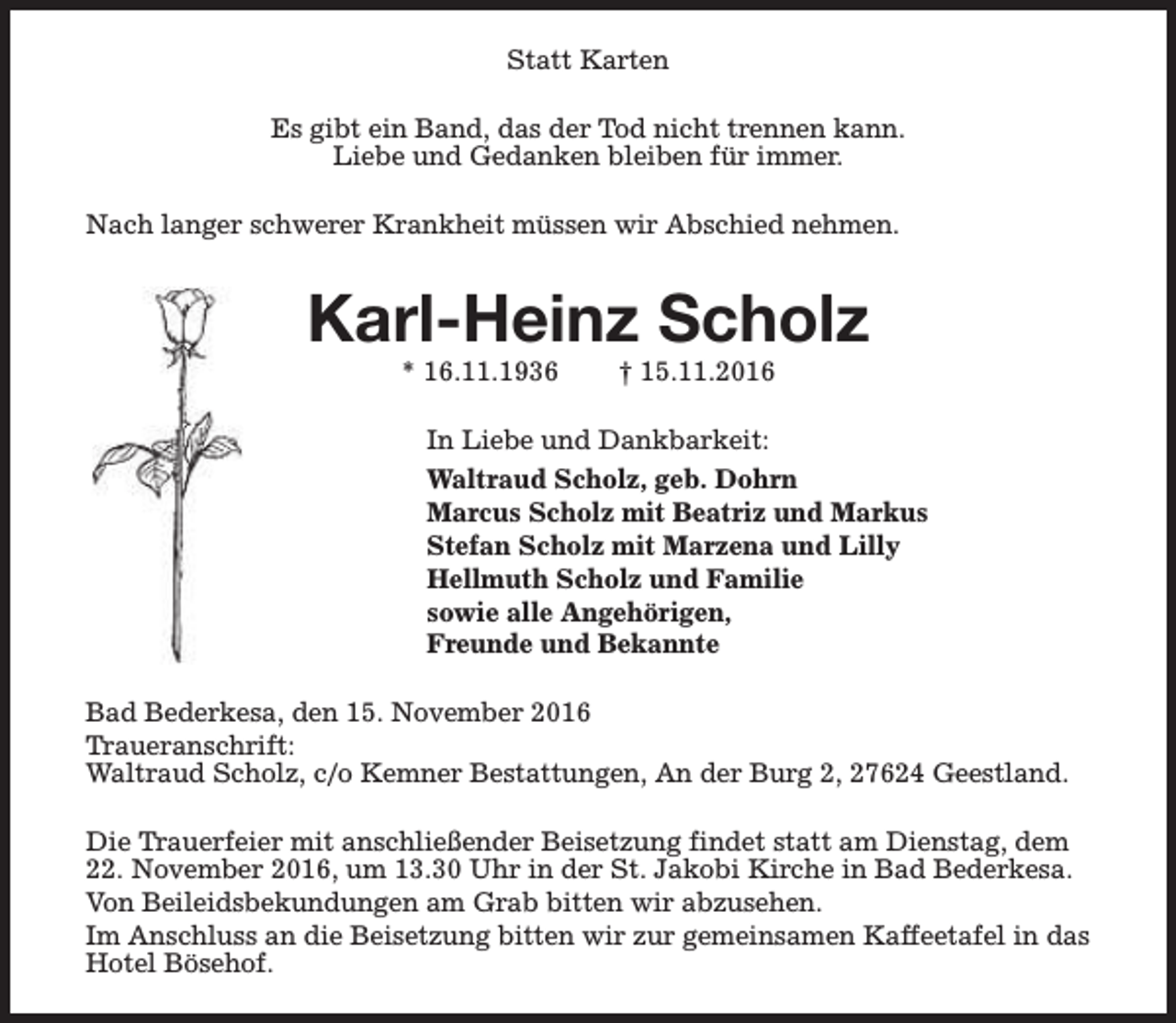 <p>Statt Karten<br />Es gibt ein Band, das der Tod nicht trennen kann.<br />Liebe und Gedanken bleiben für immer.<br />Nach langer schwerer Krankheit müssen wir Abschied nehmen.</p><p>Karl-Heinz Scholz<br />* 16.11.1936</p><p>† 15.11.2016</p><p>In Liebe und Dankbarkeit:<br />Waltraud Scholz, geb. Dohrn<br />Marcus Scholz mit Beatriz und Markus<br />Stefan Scholz mit Marzena und Lilly<br />Hellmuth Scholz und Familie<br />sowie alle Angehörigen,<br />Freunde und Bekannte<br />Bad Bederkesa, den 15. November 2016<br />Traueranschrift:<br />Waltraud Scholz, c/o Kemner Bestattungen, An der Burg 2, 27624 Geestland.<br />Die Trauerfeier mit anschließender Beisetzung findet statt am Dienstag, dem<br />22. November 2016, um 13.30 Uhr in der St. Jakobi Kirche in Bad Bederkesa.<br />Von Beileidsbekundungen am Grab bitten wir abzusehen.<br />Im Anschluss an die Beisetzung bitten wir zur gemeinsamen Kaffeetafel in das<br />Hotel Bösehof.</p>