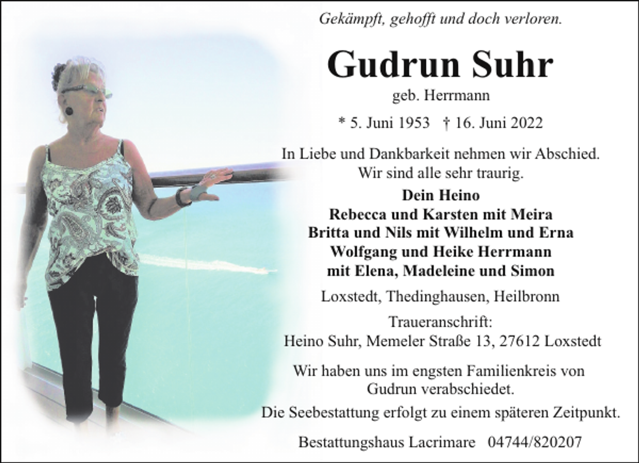 <p>Gekämpft, gehofft und doch verloren.</p><p>Gudrun Suhr<br />geb. Herrmann</p><p>* 5. Juni 1953 † 16. Juni 2022<br />In Liebe und Dankbarkeit nehmen wir Abschied.<br />Wir sind alle sehr traurig.<br />Dein Heino<br />Rebecca und Karsten mit Meira<br />Britta und Nils mit Wilhelm und Erna<br />Wolfgang und Heike Herrmann<br />mit Elena, Madeleine und Simon<br />Loxstedt, Thedinghausen, Heilbronn<br />Traueranschrift:<br />Heino Suhr, Memeler Straße 13, 27612 Loxstedt<br />Wir haben uns im engsten Familienkreis von<br />Gudrun verabschiedet.<br />Die Seebestattung erfolgt zu einem späteren Zeitpunkt.<br />Bestattungshaus Lacrimare 04744/820207</p>