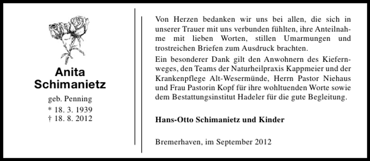 <p>Anita<br />Schimanietz<br />geb. Penning<br />* 18. 3. 1939<br />† 18. 8. 2012</p><p>Von Herzen bedanken wir uns bei allen, die sich in<br />unserer Trauer mit uns verbunden fühlten, ihre Anteilnahme mit lieben Worten, stillen Umarmungen und<br />trostreichen Briefen zum Ausdruck brachten.<br />Ein besonderer Dank gilt den Anwohnern des Kiefernweges, den Teams der Naturheilpraxis Kappmeier und der<br />Krankenpflege Alt-Wesermünde, Herrn Pastor Niehaus<br />und Frau Pastorin Kopf für ihre wohltuenden Worte sowie<br />dem Bestattungsinstitut Hadeler für die gute Begleitung.<br />Hans-Otto Schimanietz und Kinder<br />Bremerhaven, im September 2012</p>