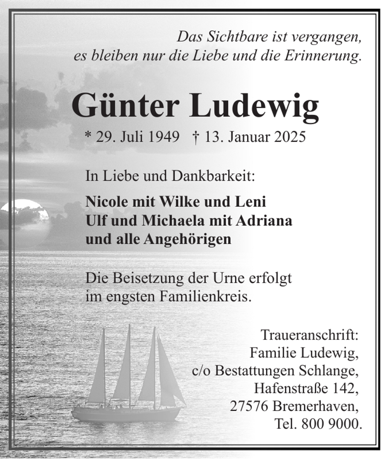 <p>Das Sichtbare ist vergangen,<br />es bleiben nur die Liebe und die Erinnerung.</p><p>Günter Ludewig<br />* 29. Juli 1949 † 13. Januar 2025<br />In Liebe und Dankbarkeit:<br />Nicole mit Wilke und Leni<br />Ulf und Michaela mit Adriana<br />und alle Angehörigen<br />Die Beisetzung der Urne erfolgt<br />im engsten Familienkreis.<br />Traueranschrift:<br />Familie Ludewig,<br />c/o Bestattungen Schlange,<br />Hafenstraße 142,<br />27576 Bremerhaven,<br />Tel. 800 9000.</p>