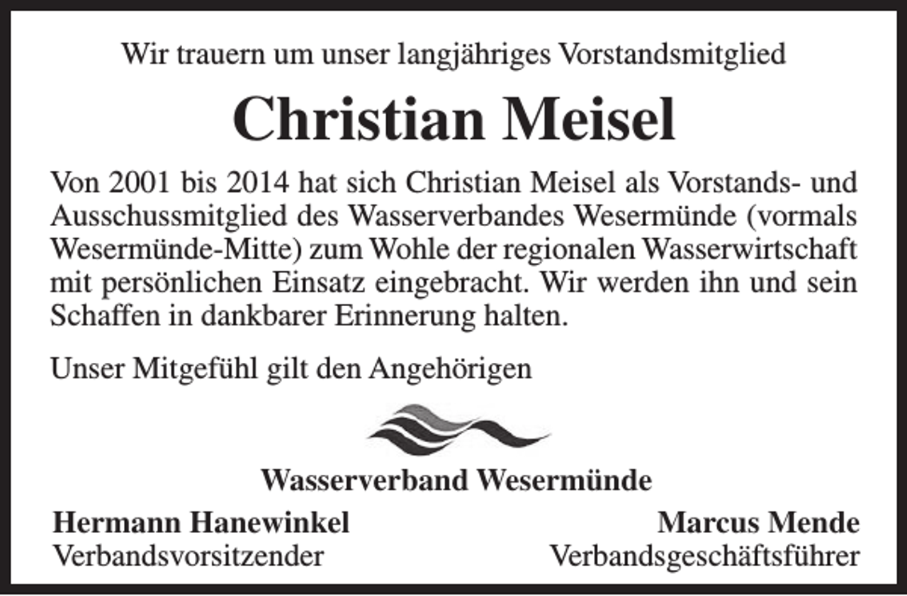 <p>Wir trauern um unser langjähriges Vorstandsmitglied</p><p>Christian Meisel<br />Von 2001 bis 2014 hat sich Christian Meisel als Vorstands- und<br />Ausschussmitglied des Wasserverbandes Wesermünde (vormals<br />Wesermünde-Mitte) zum Wohle der regionalen Wasserwirtschaft<br />mit persönlichen Einsatz eingebracht. Wir werden ihn und sein<br />Schaffen in dankbarer Erinnerung halten.<br />Unser Mitgefühl gilt den Angehörigen<br />Wasserverband Wesermünde<br />Hermann Hanewinkel<br />Marcus Mende<br />Verbandsvorsitzender<br />Verbandsgeschäftsführer</p>