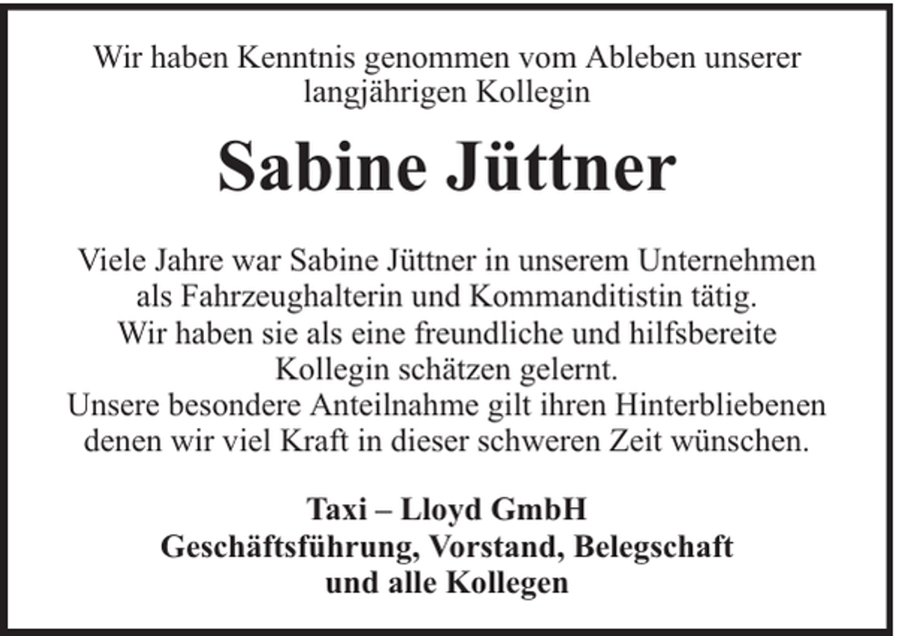 <p>Wir haben Kenntnis genommen vom Ableben unserer<br />langjährigen Kollegin</p><p>Sabine Jüttner<br />Viele Jahre war Sabine Jüttner in unserem Unternehmen<br />als Fahrzeughalterin und Kommanditistin tätig.<br />Wir haben sie als eine freundliche und hilfsbereite<br />Kollegin schätzen gelernt.<br />Unsere besondere Anteilnahme gilt ihren Hinterbliebenen<br />denen wir viel Kraft in dieser schweren Zeit wünschen.<br />Taxi – Lloyd GmbH<br />Geschäftsführung, Vorstand, Belegschaft<br />und alle Kollegen</p>
