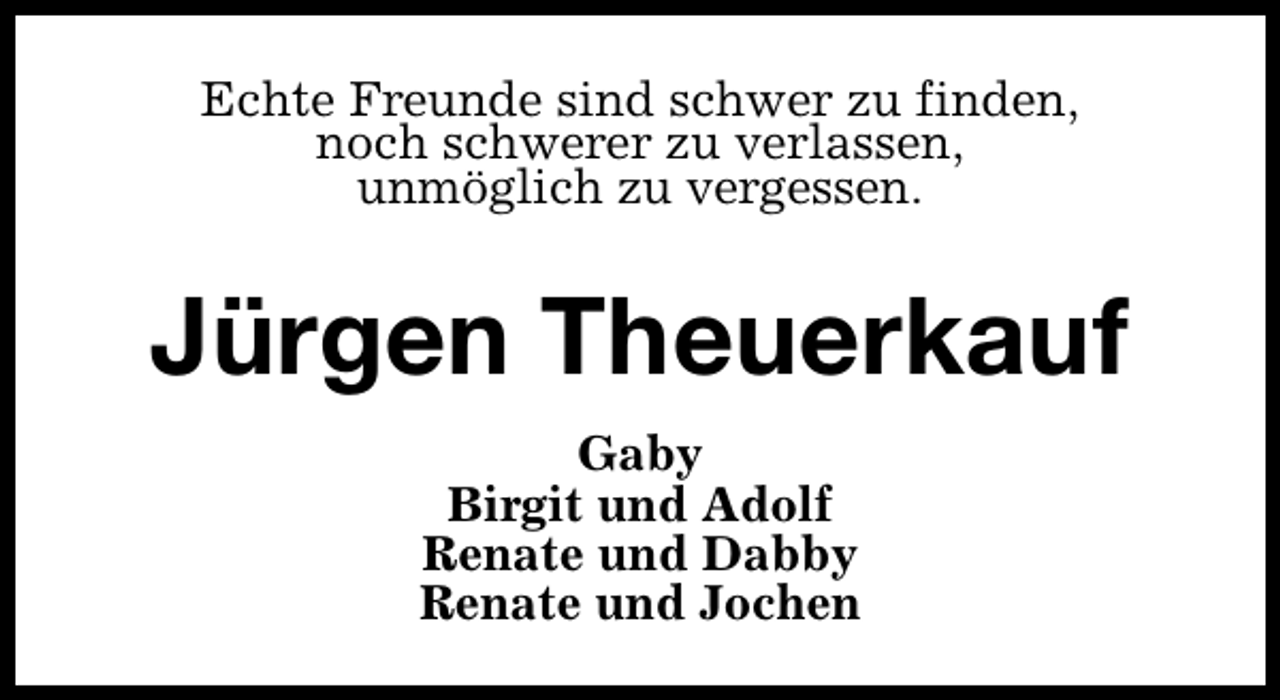 <p>Echte Freunde sind schwer zu finden,<br />noch schwerer zu verlassen,<br />unmöglich zu vergessen.</p><p>Jürgen Theuerkauf<br />Gaby<br />Birgit und Adolf<br />Renate und Dabby<br />Renate und Jochen</p>