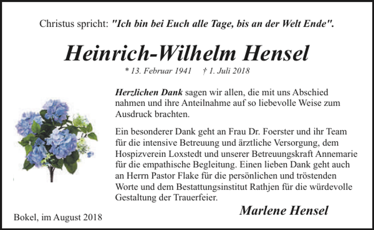<p>Christus spricht: "Ich bin bei Euch alle Tage, bis an der Welt Ende".</p><p>Heinrich-Wilhelm Hensel<br />* 13. Februar 1941</p><p>† 1. Juli 2018</p><p>Herzlichen Dank sagen wir allen, die mit uns Abschied<br />nahmen und ihre Anteilnahme auf so liebevolle Weise zum<br />Ausdruck brachten.<br />Ein besonderer Dank geht an Frau Dr. Foerster und ihr Team<br />für die intensive Betreuung und ärztliche Versorgung, dem<br />Hospizverein Loxstedt und unserer Betreuungskraft Annemarie<br />für die empathische Begleitung. Einen lieben Dank geht auch<br />an Herrn Pastor Flake für die persönlichen und tröstenden<br />Worte und dem Bestattungsinstitut Rathjen für die würdevolle<br />Gestaltung der Trauerfeier.<br />Bokel, im August 2018</p><p>Marlene Hensel</p>