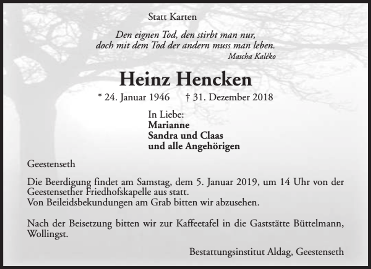 <p>Statt Karten<br />Den eignen Tod, den stirbt man nur,<br />doch mit dem Tod der andern muss man leben.</p><p>Mascha Kaléko</p><p>Heinz Hencken</p><p>* 24. Januar 1946</p><p>† 31. Dezember 2018</p><p>In Liebe:<br />Marianne<br />Sandra und Claas<br />und alle Angehörigen<br />Geestenseth<br />Die Beerdigung findet am Samstag, dem 5. Januar 2019, um 14 Uhr von der<br />Geestensether Friedhofskapelle aus statt.<br />Von Beileidsbekundungen am Grab bitten wir abzusehen.<br />Nach der Beisetzung bitten wir zur Kaffeetafel in die Gaststätte Büttelmann,<br />Wollingst.<br />Bestattungsinstitut Aldag, Geestenseth</p>