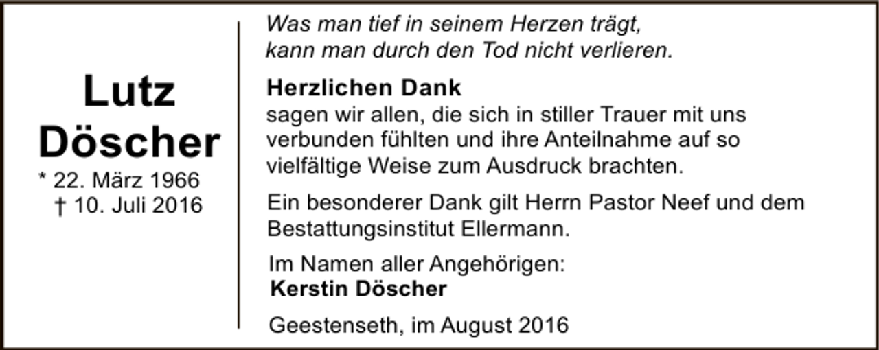 <p>Lutz<br />Döscher<br />* 22. März 1966<br />† 10. Juli 2016</p><p>Was man tief in seinem Herzen trägt,<br />kann man durch den Tod nicht verlieren.</p><p>Herzlichen Dank</p><p>sagen wir allen, die sich in stiller Trauer mit uns<br />verbunden fühlten und ihre Anteilnahme auf so<br />vielfältige Weise zum Ausdruck brachten.<br />Ein besonderer Dank gilt Herrn Pastor Neef und dem<br />Bestattungsinstitut Ellermann.<br />Im Namen aller Angehörigen:<br />Kerstin Döscher<br />Geestenseth, im August 2016</p>