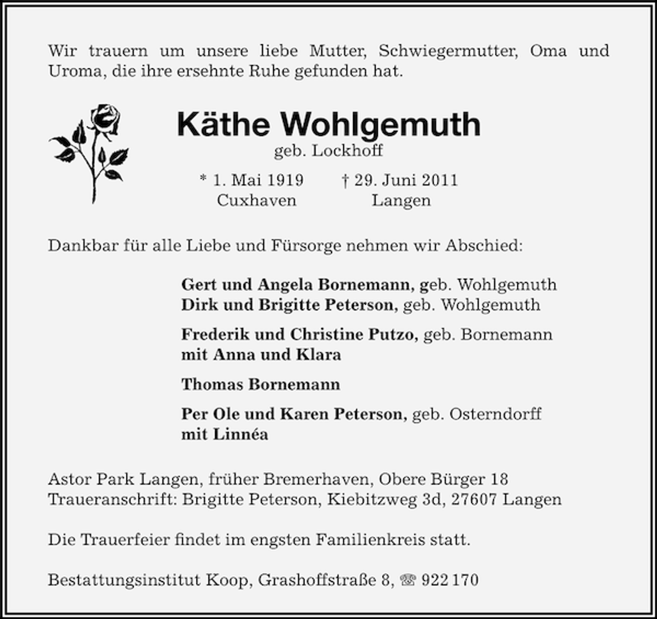 <p>Wir trauern um unsere liebe Mutter, Schwiegermutter, Oma und<br />Uroma, die ihre ersehnte Ruhe gefunden hat.</p><p>Käthe Wohlgemuth<br />geb. Lockhoff</p><p>* 1. Mai 1919<br />Cuxhaven</p><p>† 29. Juni 2011<br />Langen</p><p>Dankbar für alle Liebe und Fürsorge nehmen wir Abschied:<br />Gert und Angela Bornemann, geb. Wohlgemuth<br />Dirk und Brigitte Peterson, geb. Wohlgemuth<br />Frederik und Christine Putzo, geb. Bornemann<br />mit Anna und Klara<br />Thomas Bornemann<br />Per Ole und Karen Peterson, geb. Osterndorff<br />mit Linnéa<br />Astor Park Langen, früher Bremerhaven, Obere Bürger 18<br />Traueranschrift: Brigitte Peterson, Kiebitzweg 3d, 27607 Langen<br />Die Trauerfeier ﬁndet im engsten Familienkreis statt.<br />Bestattungsinstitut Koop, Grashoffstraße 8, 922 170</p>