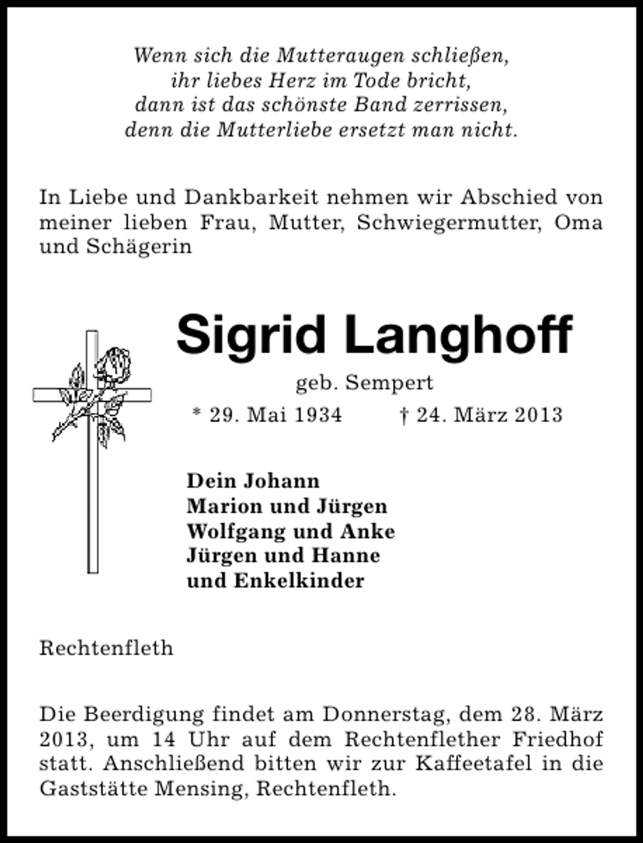 <p>Wenn sich die Mutteraugen schließen,<br />ihr liebes Herz im Tode bricht,<br />dann ist das schönste Band zerrissen,<br />denn die Mutterliebe ersetzt man nicht.<br />In Liebe und Dankbarkeit nehmen wir Abschied von<br />meiner lieben Frau, Mutter, Schwiegermutter, Oma<br />und Schägerin</p><p>Sigrid Langhoff<br />geb. Sempert<br />* 29. Mai 1934<br />† 24. März 2013</p><p>Dein Johann<br />Marion und Jürgen<br />Wolfgang und Anke<br />Jürgen und Hanne<br />und Enkelkinder<br />Rechtenfleth<br />Die Beerdigung findet am Donnerstag, dem 28. März<br />2013, um 14 Uhr auf dem Rechtenflether Friedhof<br />statt. Anschließend bitten wir zur Kaffeetafel in die<br />Gaststätte Mensing, Rechtenfleth.</p>