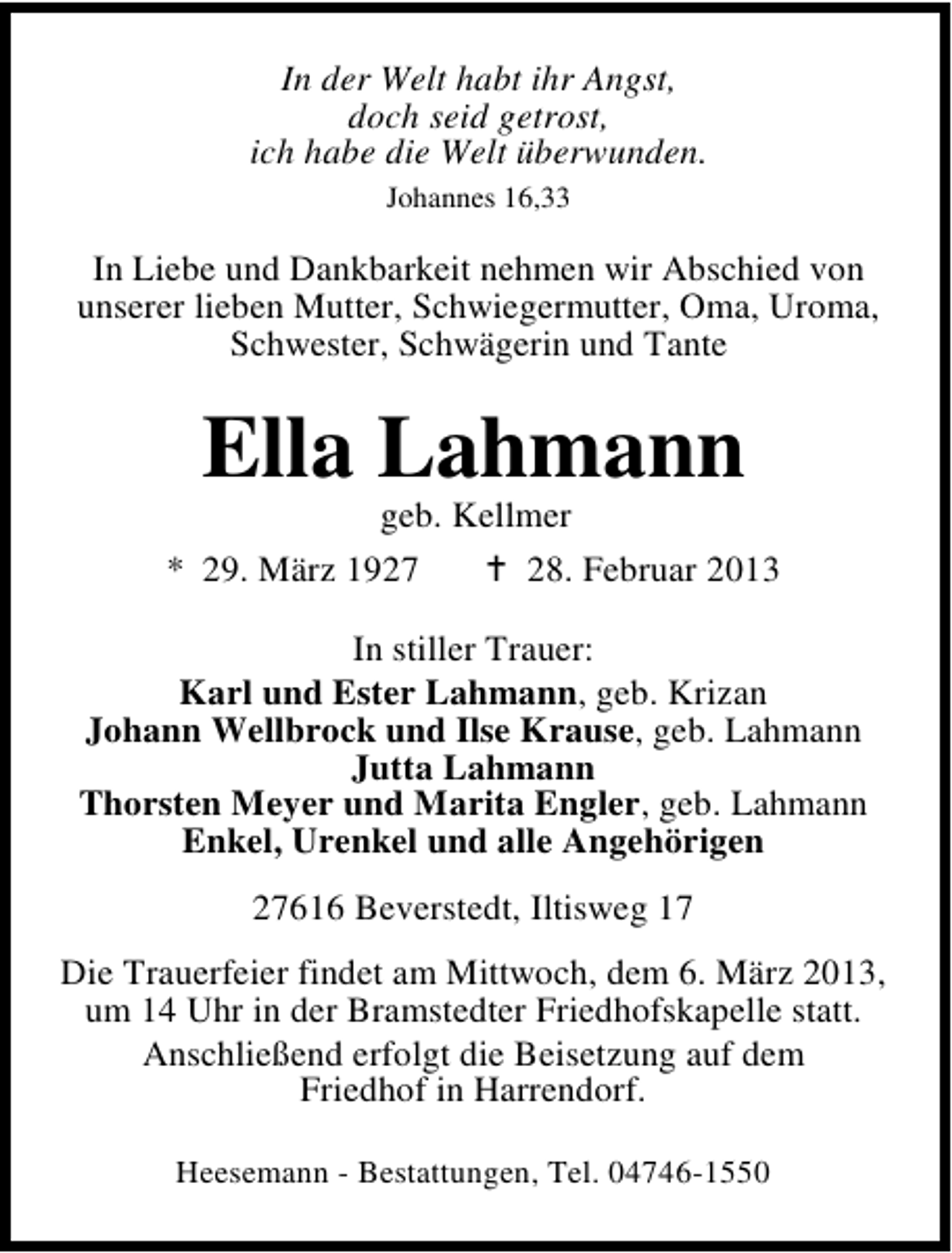 <p>In der Welt habt ihr Angst,<br />doch seid getrost,<br />ich habe die Welt überwunden.<br />Johannes 16,33</p><p>In Liebe und Dankbarkeit nehmen wir Abschied von<br />unserer lieben Mutter, Schwiegermutter, Oma, Uroma,<br />Schwester, Schwägerin und Tante</p><p>Ella Lahmann</p><p>geb. Kellmer<br />* 29. März 1927<br />28. Februar 2013<br />In stiller Trauer:<br />Karl und Ester Lahmann, geb. Krizan<br />Johann Wellbrock und Ilse Krause, geb. Lahmann<br />Jutta Lahmann<br />Thorsten Meyer und Marita Engler, geb. Lahmann<br />Enkel, Urenkel und alle Angehörigen<br />27616 Beverstedt, Iltisweg 17<br />Die Trauerfeier findet am Mittwoch, dem 6. März 2013,<br />um 14 Uhr in der Bramstedter Friedhofskapelle statt.<br />Anschließend erfolgt die Beisetzung auf dem<br />Friedhof in Harrendorf.<br />Heesemann - Bestattungen, Tel. 04746-1550</p>