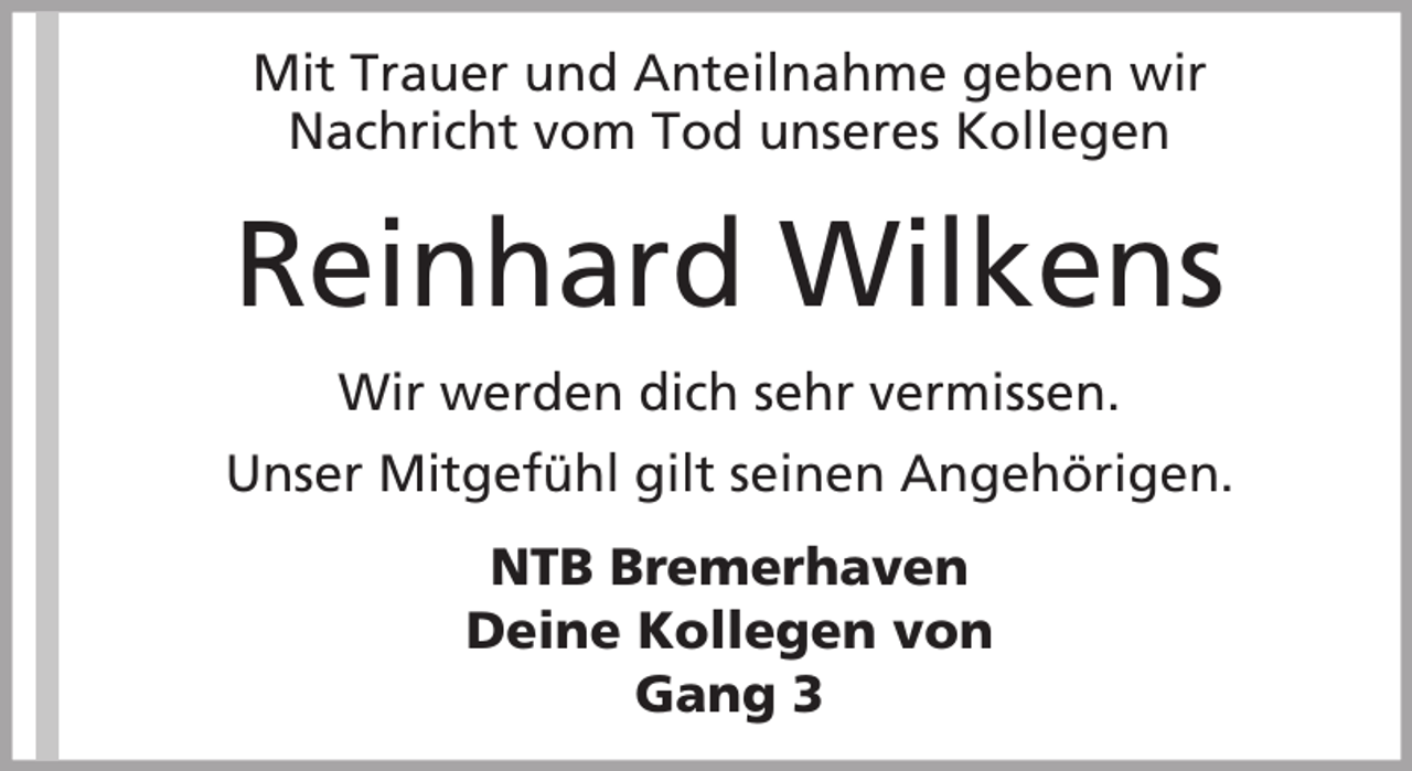 <p>Mit Trauer und Anteilnahme geben wir<br />Nachricht vom Tod unseres Kollegen</p><p>Reinhard Wilkens<br />Wir werden dich sehr vermissen.<br />Unser Mitgefühl gilt seinen Angehörigen.<br />NTB Bremerhaven<br />Deine Kollegen von<br />Gang 3</p>