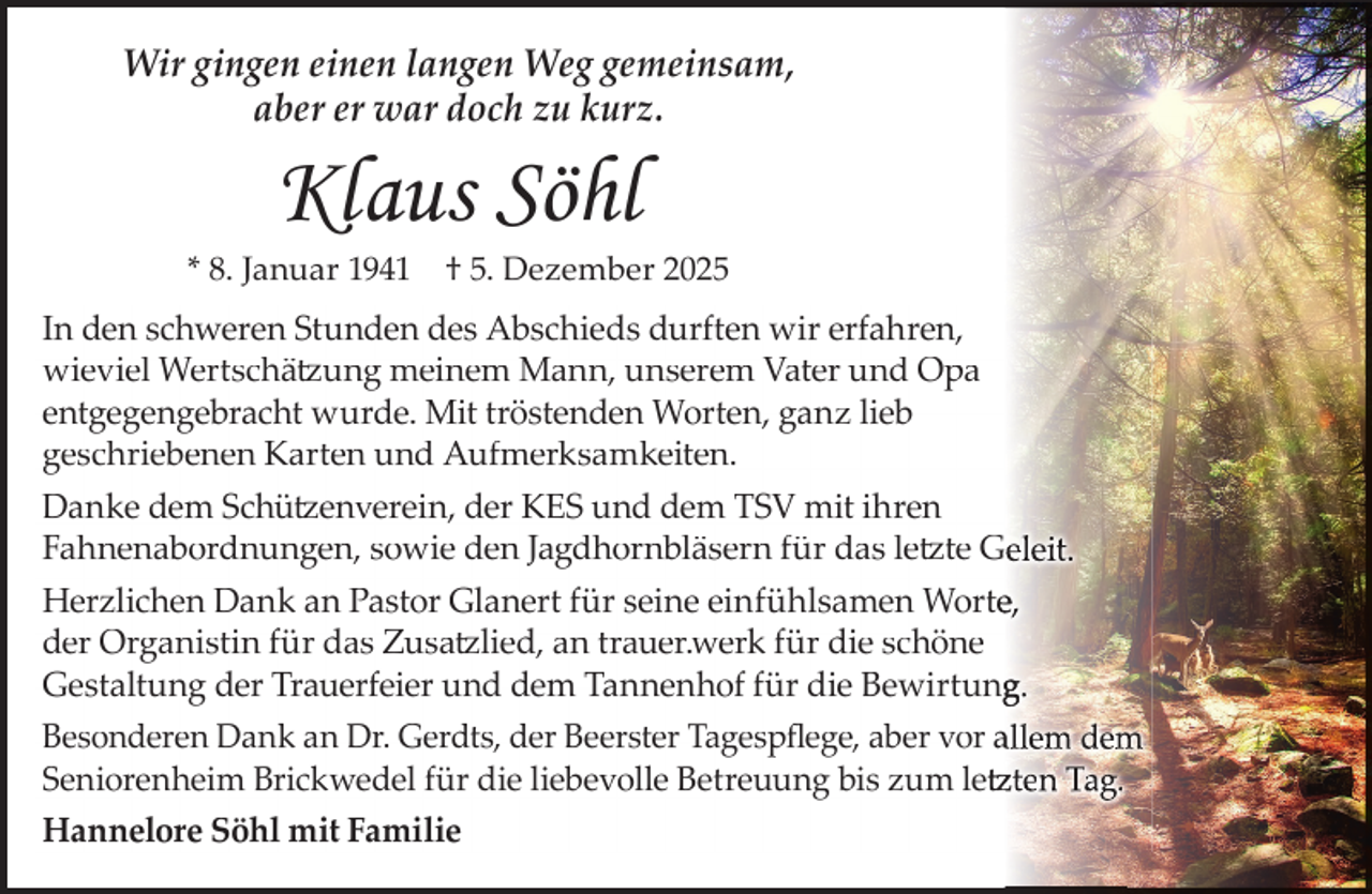 <p>Wir gingen einen langen Weg gemeinsam,<br />aber er war doch zu kurz.</p><p>Klaus Söhl</p><p>* 8. Januar 1941</p><p>† 5. Dezember 2025</p><p>In den schweren Stunden des Abschieds durften wir erfahren,<br />wieviel Wertschätzung meinem Mann, unserem Vater und Opa<br />entgegengebracht wurde. Mit tröstenden Worten, ganz lieb<br />geschriebenen Karten und Aufmerksamkeiten.<br />Danke dem Schützenverein, der KES und dem TSV mit ihren<br />Fahnenabordnungen, sowie den Jagdhornbläsern für das letzte Geleit.<br />Herzlichen Dank an Pastor Glanert für seine einfühlsamen Wortee,<br />der Organistin für das Zusatzlied, an trauer.werk für die schöne<br />Gestaltung der Trauerfeier und dem Tannenhof für die Bewirtung<br />g.<br />Besonderen Dank an Dr. Gerdts, der Beerster Tagespﬂege, aber vor allem dem<br />Seniorenheim Brickwedel für die liebevolle Betreuung bis zum letz<br />tzten Tag.<br />tz<br />Hannelore Söhl mit Familie</p>