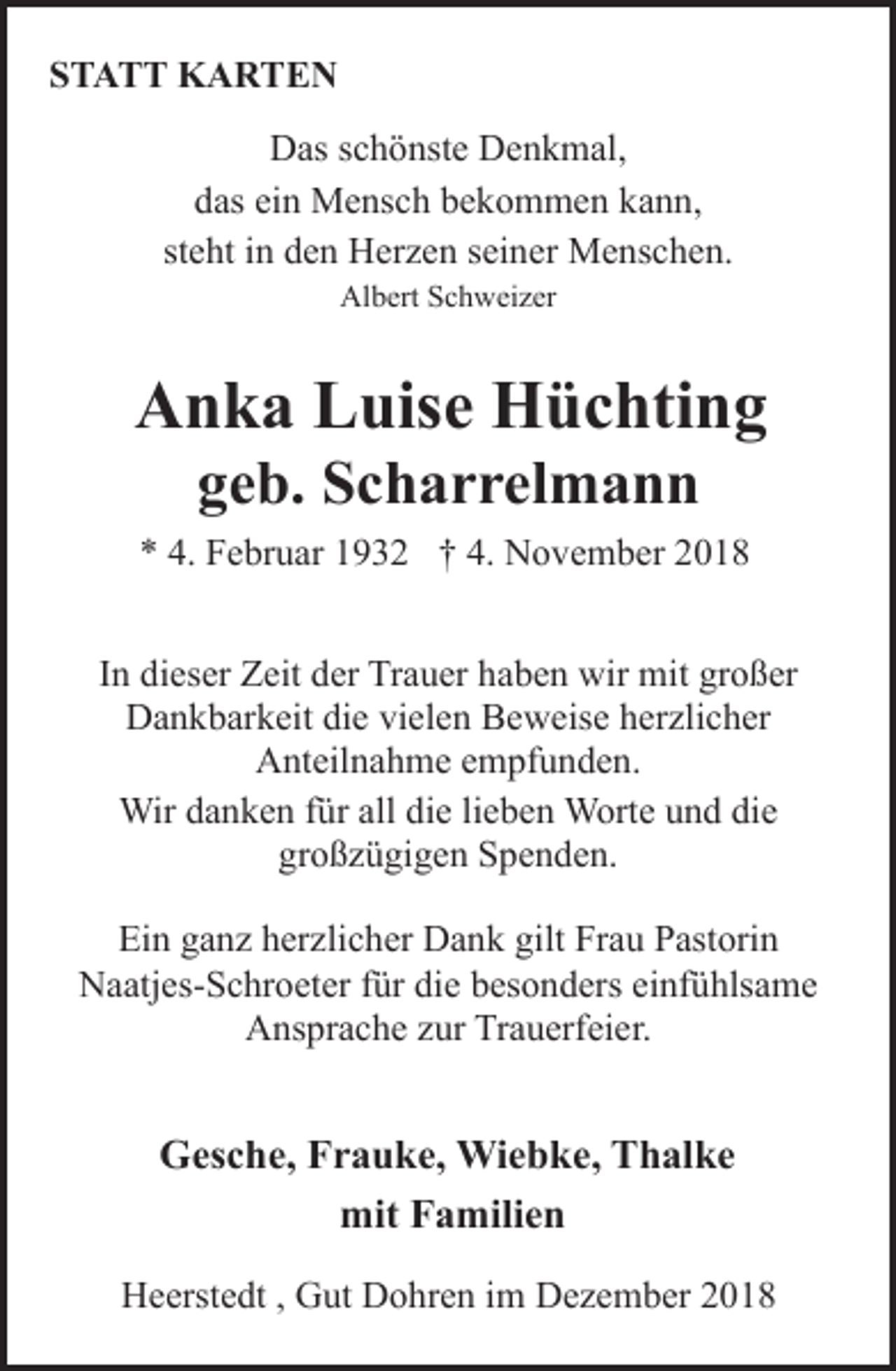 <p>STATT KARTEN<br />Das schönste Denkmal,<br />das ein Mensch bekommen kann,<br />steht in den Herzen seiner Menschen.<br />Albert Schweizer</p><p>Anka Luise Hüchting<br />geb. Scharrelmann</p><p>* 4. Februar 1932 † 4. November 2018<br />In dieser Zeit der Trauer haben wir mit großer<br />Dankbarkeit die vielen Beweise herzlicher<br />Anteilnahme empfunden.<br />Wir danken für all die lieben Worte und die<br />großzügigen Spenden.<br />Ein ganz herzlicher Dank gilt Frau Pastorin<br />Naatjes-Schroeter für die besonders einfühlsame<br />Ansprache zur Trauerfeier.</p><p>Gesche, Frauke, Wiebke, Thalke<br />mit Familien<br />Heerstedt , Gut Dohren im Dezember 2018</p>
