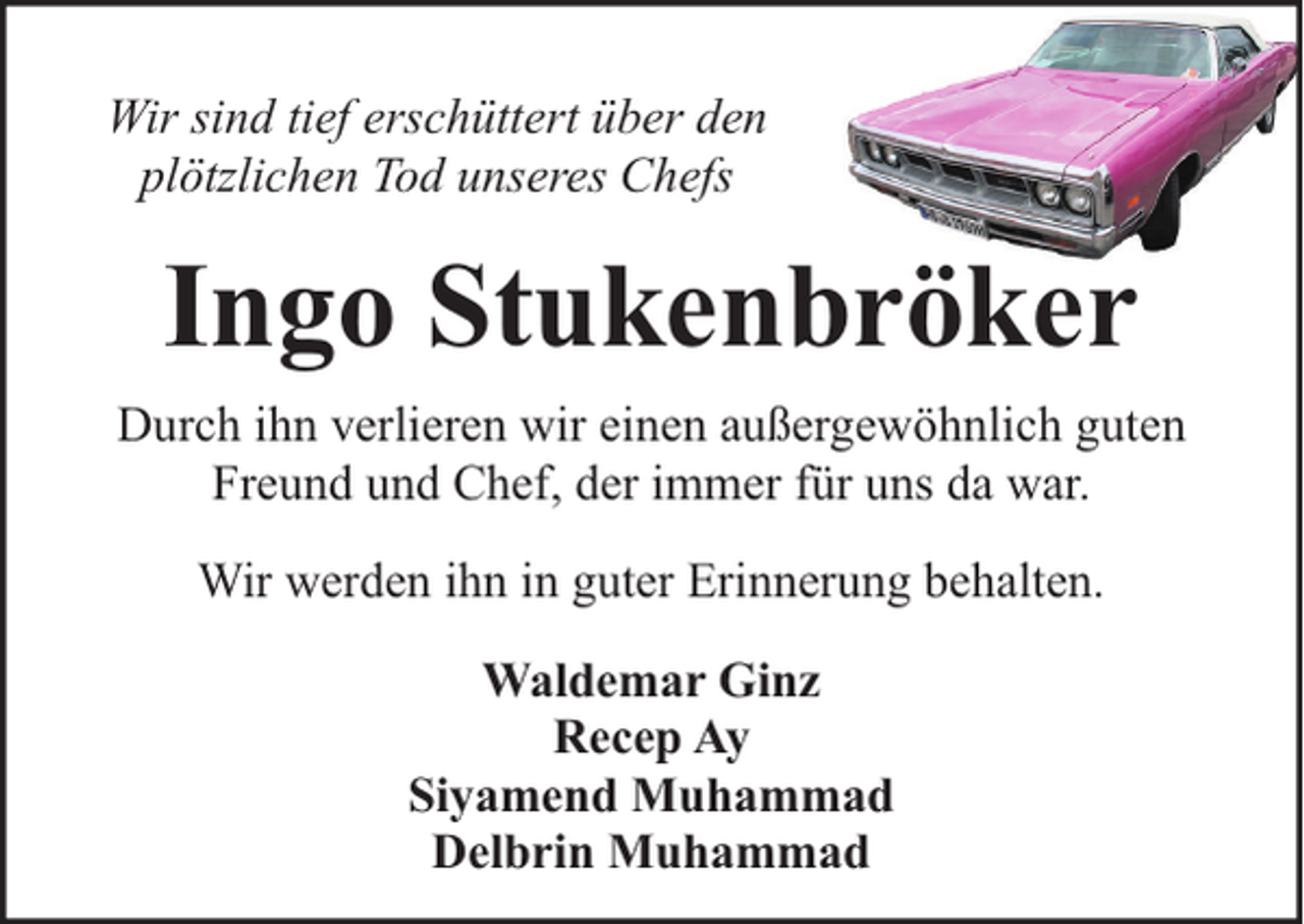 <p>Wir sind tief erschüttert über den<br />plötzlichen Tod unseres Chefs</p><p>Ingo Stukenbröker<br />Durch ihn verlieren wir einen außergewöhnlich guten<br />Freund und Chef, der immer für uns da war.<br />Wir werden ihn in guter Erinnerung behalten.<br />Waldemar Ginz<br />Recep Ay<br />Siyamend Muhammad<br />Delbrin Muhammad</p>