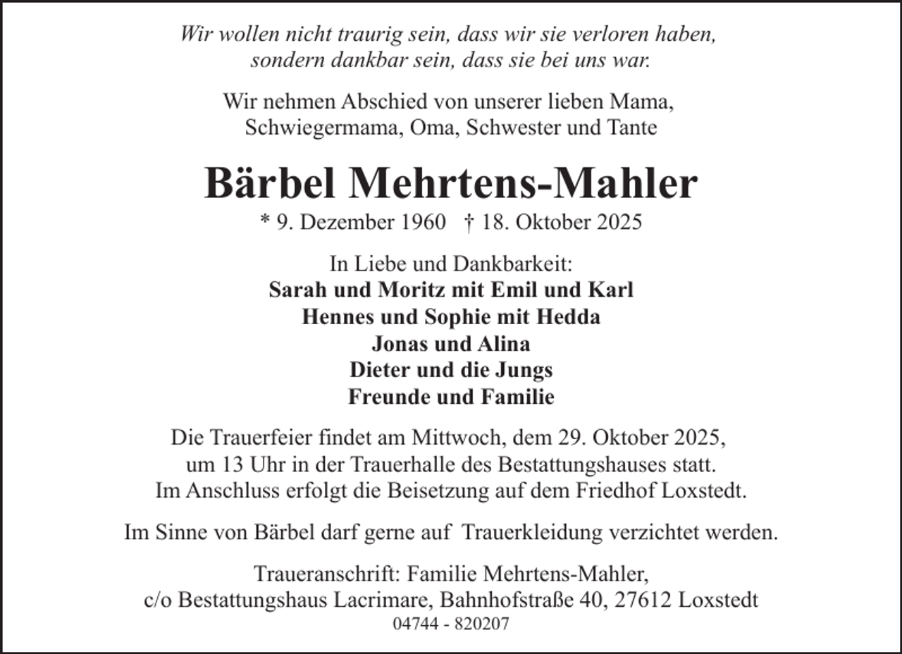 <p>Wir wollen nicht traurig sein, dass wir sie verloren haben,<br />sondern dankbar sein, dass sie bei uns war.<br />Wir nehmen Abschied von unserer lieben Mama,<br />Schwiegermama, Oma, Schwester und Tante</p><p>Bärbel Mehrtens-Mahler<br />* 9. Dezember 1960 † 18. Oktober 2025<br />In Liebe und Dankbarkeit:<br />Sarah und Moritz mit Emil und Karl<br />Hennes und Sophie mit Hedda<br />Jonas und Alina<br />Dieter und die Jungs<br />Freunde und Familie<br />Die Trauerfeier findet am Mittwoch, dem 29. Oktober 2025,<br />um 13 Uhr in der Trauerhalle des Bestattungshauses statt.<br />Im Anschluss erfolgt die Beisetzung auf dem Friedhof Loxstedt.<br />Im Sinne von Bärbel darf gerne auf Trauerkleidung verzichtet werden.<br />Traueranschrift: Familie Mehrtens-Mahler,<br />c/o Bestattungshaus Lacrimare, Bahnhofstraße 40, 27612 Loxstedt<br />04744 - 820207</p>