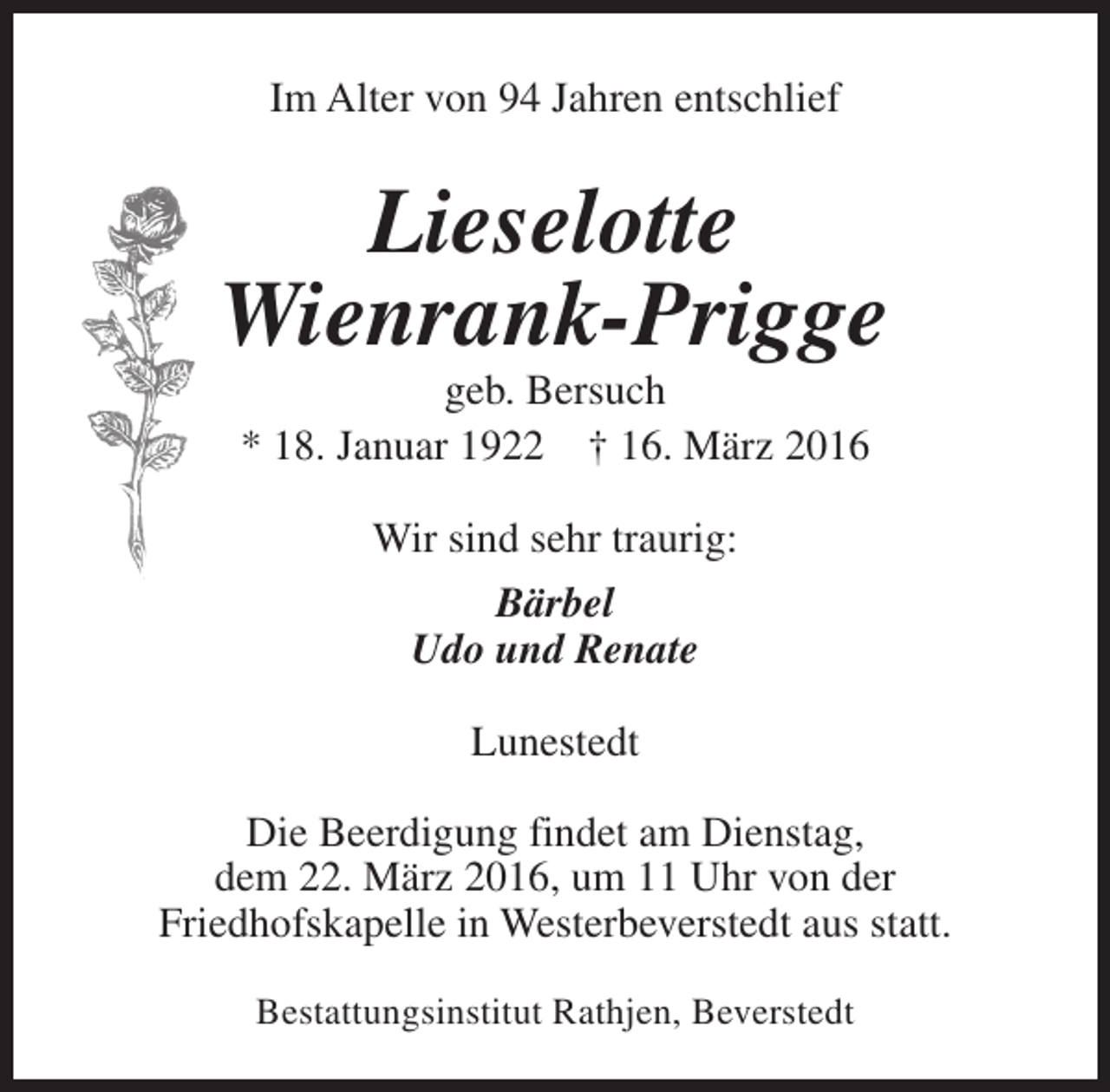 <p>Im Alter von 94 Jahren entschlief</p><p>Lieselotte<br />Wienrank-Prigge<br />geb. Bersuch<br />* 18. Januar 1922 † 16. März 2016<br />Wir sind sehr traurig:<br />Bärbel<br />Udo und Renate<br />Lunestedt<br />Die Beerdigung findet am Dienstag,<br />dem 22. März 2016, um 11 Uhr von der<br />Friedhofskapelle in Westerbeverstedt aus statt.<br />Bestattungsinstitut Rathjen, Beverstedt</p>