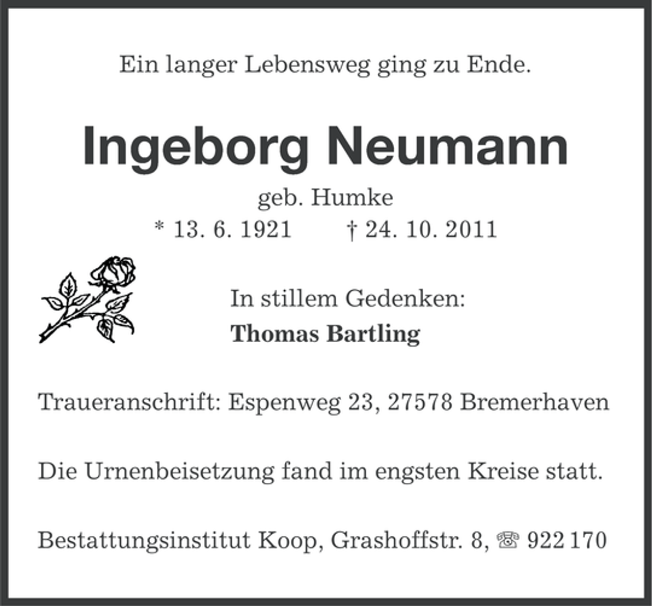 <p>Ein langer Lebensweg ging zu Ende.</p><p>Ingeborg Neumann<br />geb. Humke<br />* 13. 6. 1921<br />† 24. 10. 2011<br />In stillem Gedenken:<br />Thomas Bartling<br />Traueranschrift: Espenweg 23, 27578 Bremerhaven<br />Die Urnenbeisetzung fand im engsten Kreise statt.<br />Bestattungsinstitut Koop, Grashoffstr. 8, 922 170</p>