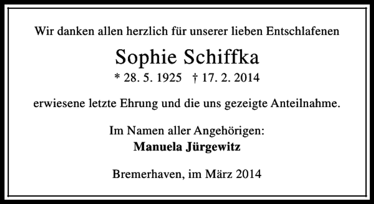 <p>Wir danken allen herzlich für unserer lieben Entschlafenen</p><p>Sophie Schiffka</p><p>* 28. 5. 1925 † 17. 2. 2014<br />erwiesene letzte Ehrung und die uns gezeigte Anteilnahme.<br />Im Namen aller Angehörigen:<br />Manuela Jürgewitz<br />Bremerhaven, im März 2014</p>