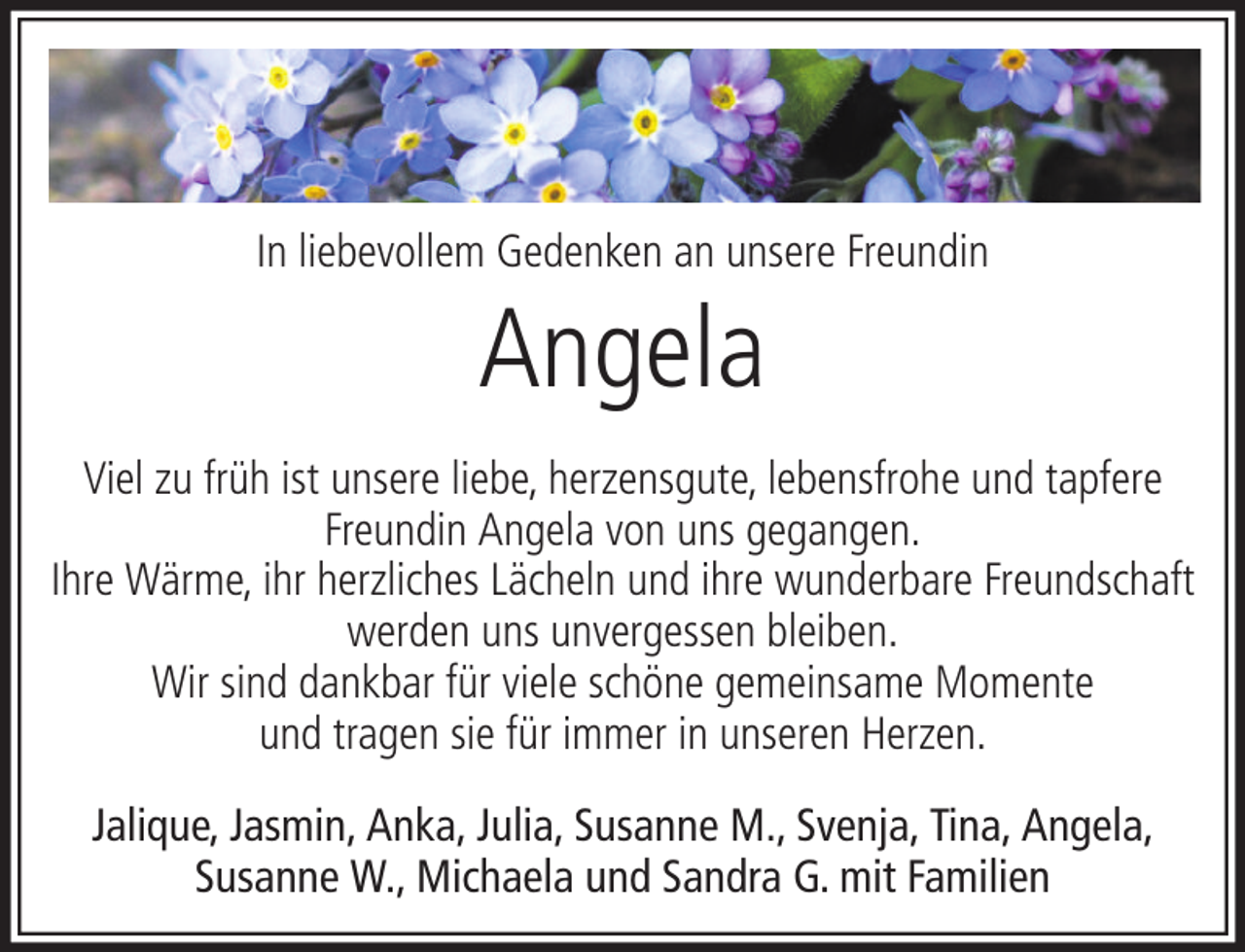 <p>In liebevollem Gedenken an unsere Freundin</p><p>Angela<br />Viel zu früh ist unsere liebe, herzensgute, lebensfrohe und tapfere<br />Freundin Angela von uns gegangen.<br />Ihre Wärme, ihr herzliches Lächeln und ihre wunderbare Freundschaft<br />werden uns unvergessen bleiben.<br />Wir sind dankbar für viele schöne gemeinsame Momente<br />und tragen sie für immer in unseren Herzen.<br />Jalique, Jasmin, Anka, Julia, Susanne M., Svenja, Tina, Angela,<br />Susanne W., Michaela und Sandra G. mit Familien</p>