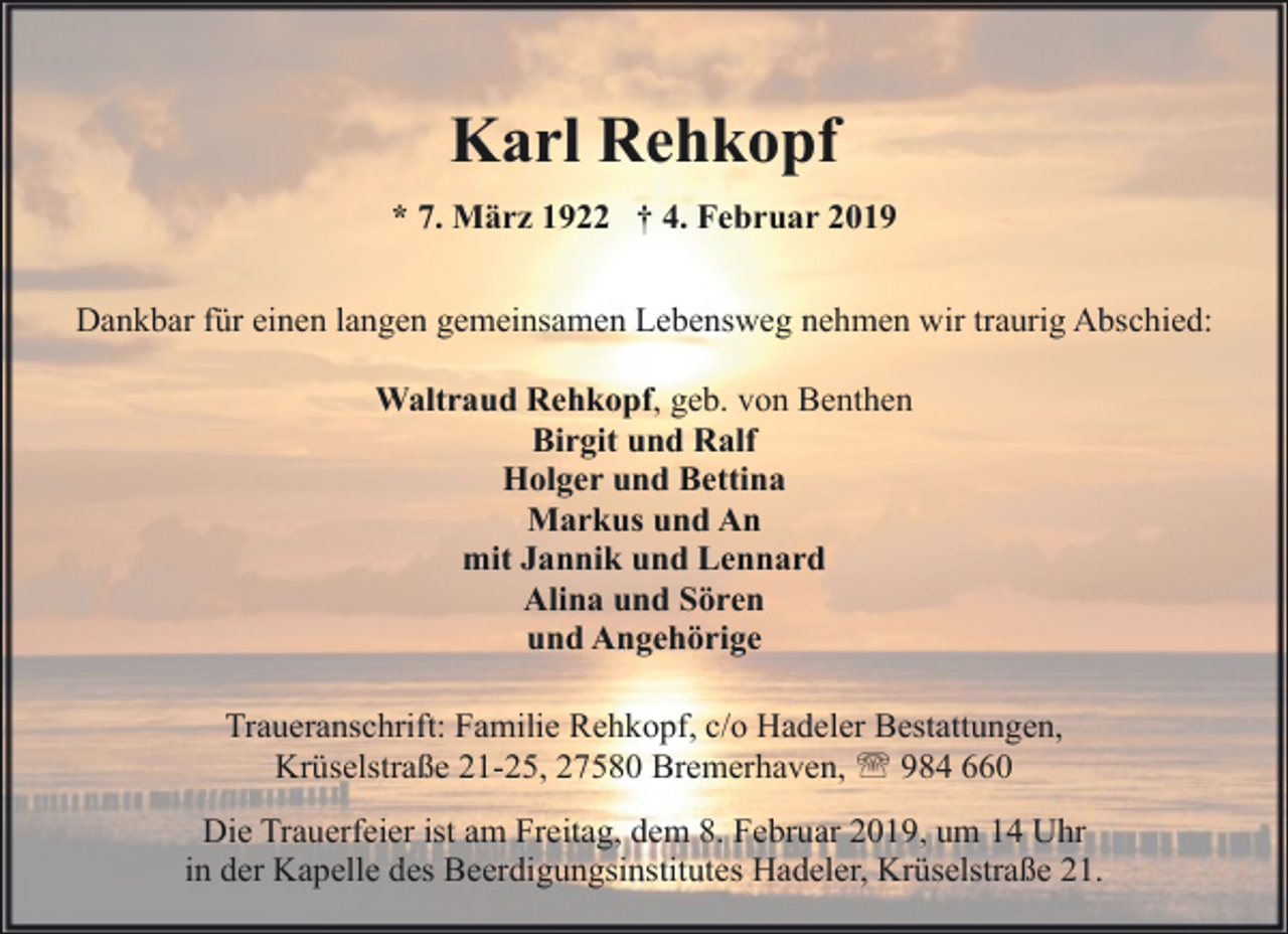 <p>Karl Rehkopf<br />* 7. März 1922 † 4. Februar 2019<br />Dankbar für einen langen gemeinsamen Lebensweg nehmen wir traurig Abschied:<br />Waltraud Rehkopf, geb. von Benthen<br />Birgit und Ralf<br />Holger und Bettina<br />Markus und An<br />mit Jannik und Lennard<br />Alina und Sören<br />und Angehörige<br />Traueranschrift: Familie Rehkopf, c/o Hadeler Bestattungen,<br />Krüselstraße 21-25, 27580 Bremerhaven, ' 984 660<br />Die Trauerfeier ist am Freitag, dem 8. Februar 2019, um 14 Uhr<br />in der Kapelle des Beerdigungsinstitutes Hadeler, Krüselstraße 21.</p>