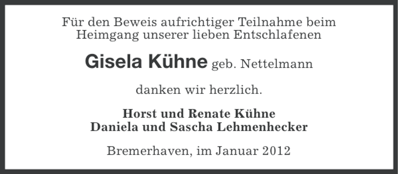 <p>Für den Beweis aufrichtiger Teilnahme beim<br />Heimgang unserer lieben Entschlafenen</p><p>Gisela Kühne geb. Nettelmann<br />danken wir herzlich.<br />Horst und Renate Kühne<br />Daniela und Sascha Lehmenhecker<br />Bremerhaven, im Januar 2012</p>