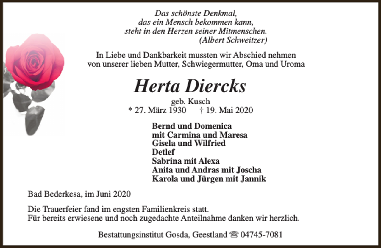 <p>Das schönste Denkmal,<br />das ein Mensch bekommen kann,<br />steht in den Herzen seiner Mitmenschen.<br />(Albert Schweitzer)<br />In Liebe und Dankbarkeit mussten wir Abschied nehmen<br />von unserer lieben Mutter, Schwiegermutter, Oma und Uroma</p><p>Herta Diercks</p><p>geb. Kusch<br />* 27. März 1930<br />† 19. Mai 2020<br />Bernd und Domenica<br />mit Carmina und Maresa<br />Gisela und Wilfried<br />Detlef<br />Sabrina mit Alexa<br />Anita und Andras mit Joscha<br />Karola und Jürgen mit Jannik<br />Bad Bederkesa, im Juni 2020<br />Die Trauerfeier fand im engsten Familienkreis statt.<br />Für bereits erwiesene und noch zugedachte Anteilnahme danken wir herzlich.<br />Bestattungsinstitut Gosda, Geestland s 04745-7081</p>